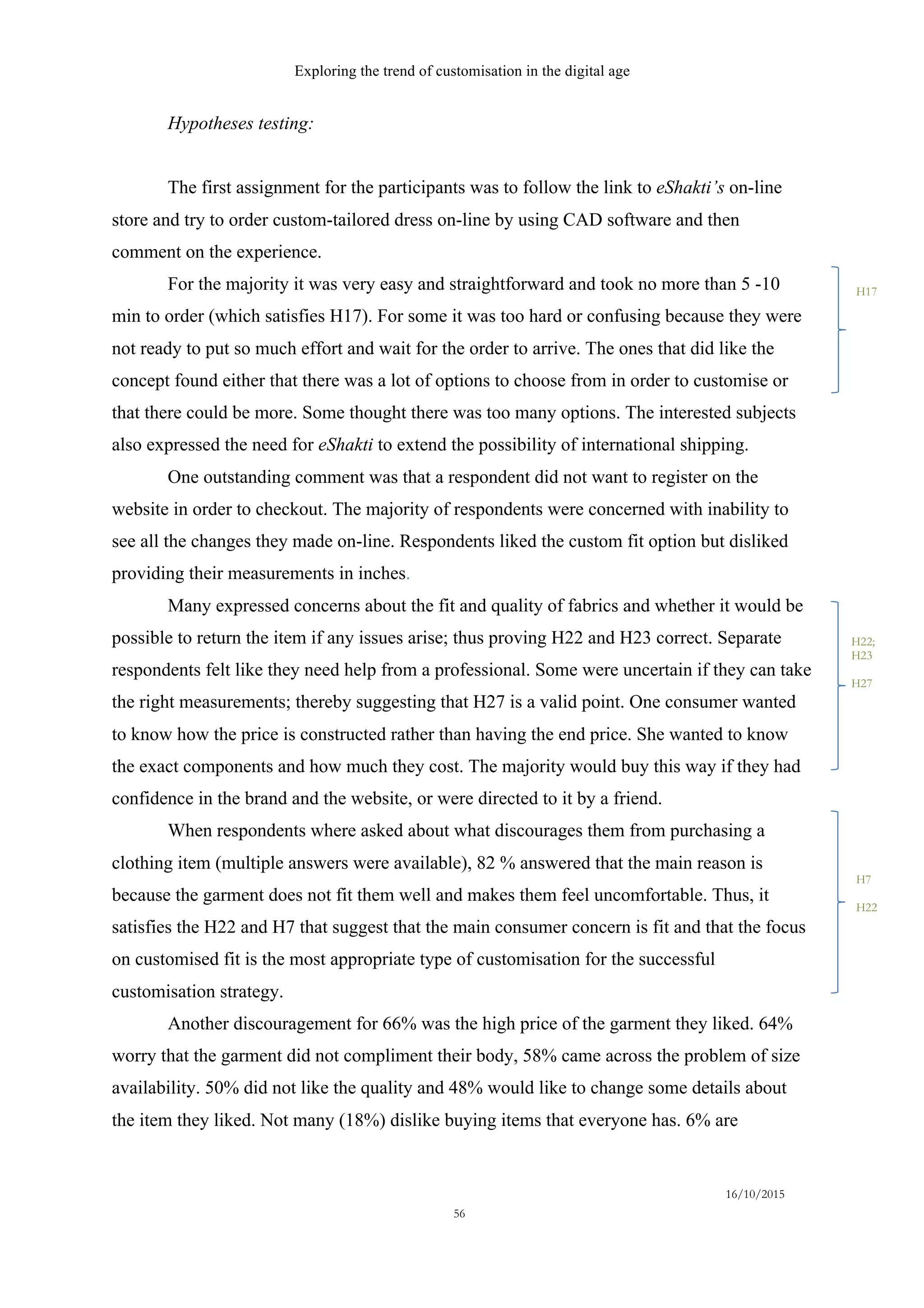 Exploring the trend of customisation in the digital age
16/10/2015
56
Hypotheses testing:
The first assignment for the participants was to follow the link to eShakti’s on-line
store and try to order custom-tailored dress on-line by using CAD software and then
comment on the experience.
For the majority it was very easy and straightforward and took no more than 5 -10
min to order (which satisfies H17). For some it was too hard or confusing because they were
not ready to put so much effort and wait for the order to arrive. The ones that did like the
concept found either that there was a lot of options to choose from in order to customise or
that there could be more. Some thought there was too many options. The interested subjects
also expressed the need for eShakti to extend the possibility of international shipping.
One outstanding comment was that a respondent did not want to register on the
website in order to checkout. The majority of respondents were concerned with inability to
see all the changes they made on-line. Respondents liked the custom fit option but disliked
providing their measurements in inches.
Many expressed concerns about the fit and quality of fabrics and whether it would be
possible to return the item if any issues arise; thus proving H22 and H23 correct. Separate
respondents felt like they need help from a professional. Some were uncertain if they can take
the right measurements; thereby suggesting that H27 is a valid point. One consumer wanted
to know how the price is constructed rather than having the end price. She wanted to know
the exact components and how much they cost. The majority would buy this way if they had
confidence in the brand and the website, or were directed to it by a friend.
When respondents where asked about what discourages them from purchasing a
clothing item (multiple answers were available), 82 % answered that the main reason is
because the garment does not fit them well and makes them feel uncomfortable. Thus, it
satisfies the H22 and H7 that suggest that the main consumer concern is fit and that the focus
on customised fit is the most appropriate type of customisation for the successful
customisation strategy.
Another discouragement for 66% was the high price of the garment they liked. 64%
worry that the garment did not compliment their body, 58% came across the problem of size
availability. 50% did not like the quality and 48% would like to change some details about
the item they liked. Not many (18%) dislike buying items that everyone has. 6% are
H7
H22
H17
H22;
H23
H27
 