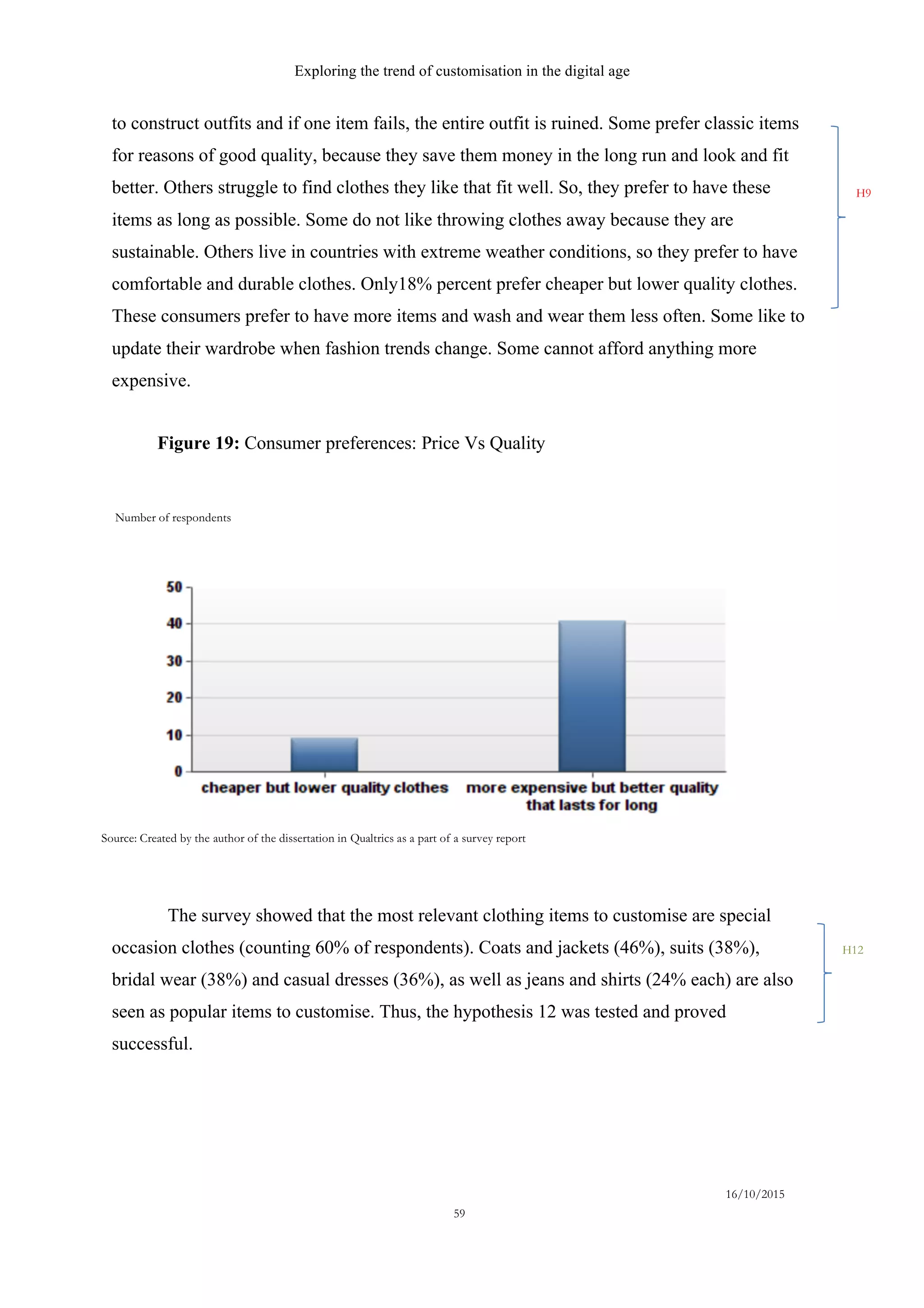Exploring the trend of customisation in the digital age
16/10/2015
59
to construct outfits and if one item fails, the entire outfit is ruined. Some prefer classic items
for reasons of good quality, because they save them money in the long run and look and fit
better. Others struggle to find clothes they like that fit well. So, they prefer to have these
items as long as possible. Some do not like throwing clothes away because they are
sustainable. Others live in countries with extreme weather conditions, so they prefer to have
comfortable and durable clothes. Only18% percent prefer cheaper but lower quality clothes.
These consumers prefer to have more items and wash and wear them less often. Some like to
update their wardrobe when fashion trends change. Some cannot afford anything more
expensive.
The survey showed that the most relevant clothing items to customise are special
occasion clothes (counting 60% of respondents). Coats and jackets (46%), suits (38%),
bridal wear (38%) and casual dresses (36%), as well as jeans and shirts (24% each) are also
seen as popular items to customise. Thus, the hypothesis 12 was tested and proved
successful.
H12
Number of respondents
Source: Created by the author of the dissertation in Qualtrics as a part of a survey report
Figure 19: Consumer preferences: Price Vs Quality
H9
 