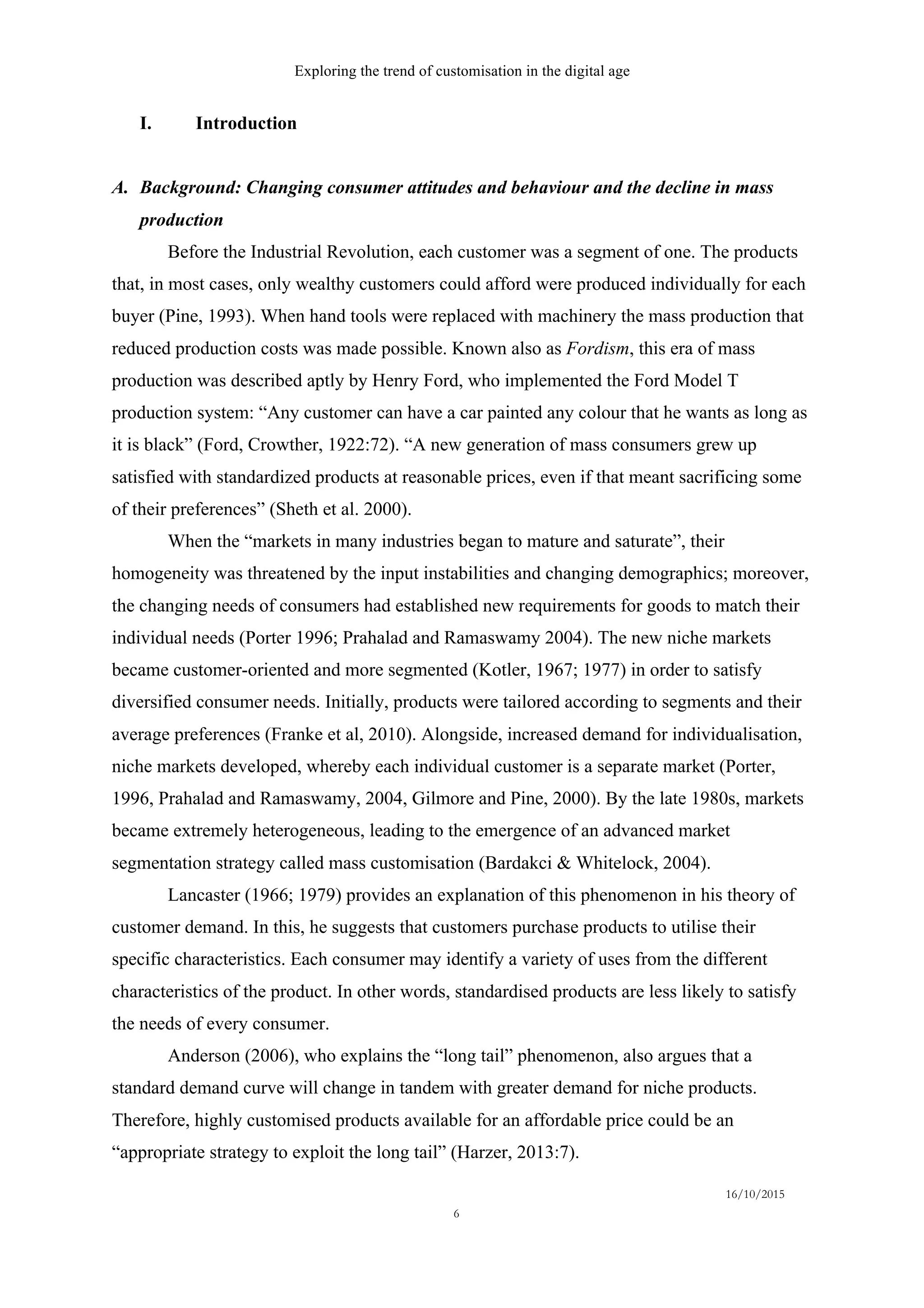 Exploring the trend of customisation in the digital age
16/10/2015
6
I.   Introduction
A.   Background: Changing consumer attitudes and behaviour and the decline in mass
production
Before the Industrial Revolution, each customer was a segment of one. The products
that, in most cases, only wealthy customers could afford were produced individually for each
buyer (Pine, 1993). When hand tools were replaced with machinery the mass production that
reduced production costs was made possible. Known also as Fordism, this era of mass
production was described aptly by Henry Ford, who implemented the Ford Model T
production system: “Any customer can have a car painted any colour that he wants as long as
it is black” (Ford, Crowther, 1922:72). “A new generation of mass consumers grew up
satisfied with standardized products at reasonable prices, even if that meant sacrificing some
of their preferences” (Sheth et al. 2000).
When the “markets in many industries began to mature and saturate”, their
homogeneity was threatened by the input instabilities and changing demographics; moreover,
the changing needs of consumers had established new requirements for goods to match their
individual needs (Porter 1996; Prahalad and Ramaswamy 2004). The new niche markets
became customer-oriented and more segmented (Kotler, 1967; 1977) in order to satisfy
diversified consumer needs. Initially, products were tailored according to segments and their
average preferences (Franke et al, 2010). Alongside, increased demand for individualisation,
niche markets developed, whereby each individual customer is a separate market (Porter,
1996, Prahalad and Ramaswamy, 2004, Gilmore and Pine, 2000). By the late 1980s, markets
became extremely heterogeneous, leading to the emergence of an advanced market
segmentation strategy called mass customisation (Bardakci & Whitelock, 2004).
Lancaster (1966; 1979) provides an explanation of this phenomenon in his theory of
customer demand. In this, he suggests that customers purchase products to utilise their
specific characteristics. Each consumer may identify a variety of uses from the different
characteristics of the product. In other words, standardised products are less likely to satisfy
the needs of every consumer.
Anderson (2006), who explains the “long tail” phenomenon, also argues that a
standard demand curve will change in tandem with greater demand for niche products.
Therefore, highly customised products available for an affordable price could be an
“appropriate strategy to exploit the long tail” (Harzer, 2013:7).
 