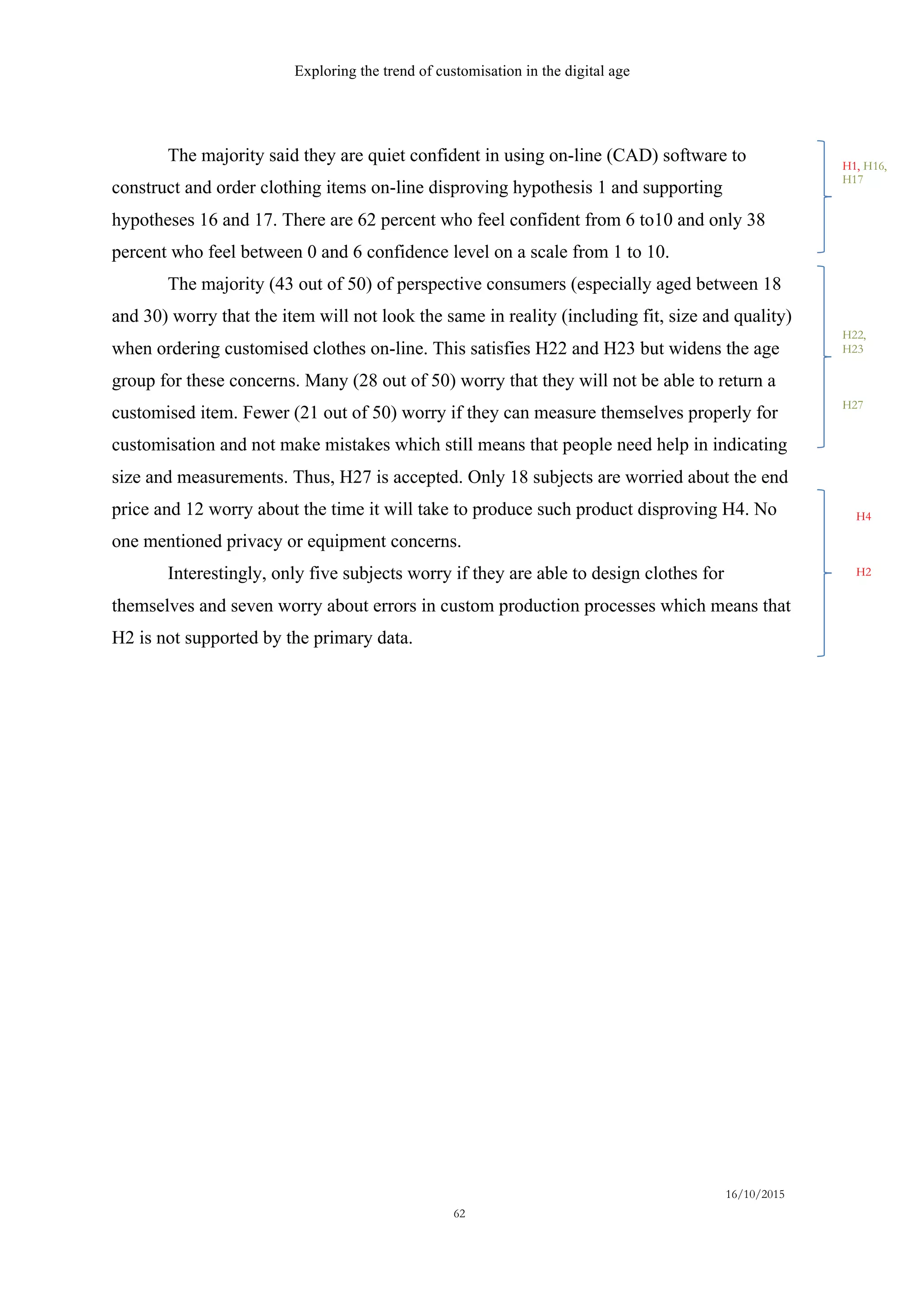 Exploring the trend of customisation in the digital age
16/10/2015
62
The majority said they are quiet confident in using on-line (CAD) software to
construct and order clothing items on-line disproving hypothesis 1 and supporting
hypotheses 16 and 17. There are 62 percent who feel confident from 6 to10 and only 38
percent who feel between 0 and 6 confidence level on a scale from 1 to 10.
The majority (43 out of 50) of perspective consumers (especially aged between 18
and 30) worry that the item will not look the same in reality (including fit, size and quality)
when ordering customised clothes on-line. This satisfies H22 and H23 but widens the age
group for these concerns. Many (28 out of 50) worry that they will not be able to return a
customised item. Fewer (21 out of 50) worry if they can measure themselves properly for
customisation and not make mistakes which still means that people need help in indicating
size and measurements. Thus, H27 is accepted. Only 18 subjects are worried about the end
price and 12 worry about the time it will take to produce such product disproving H4. No
one mentioned privacy or equipment concerns.
Interestingly, only five subjects worry if they are able to design clothes for
themselves and seven worry about errors in custom production processes which means that
H2 is not supported by the primary data.
H1, H16,
H17
H4
H2
H22,
H23
H27
 