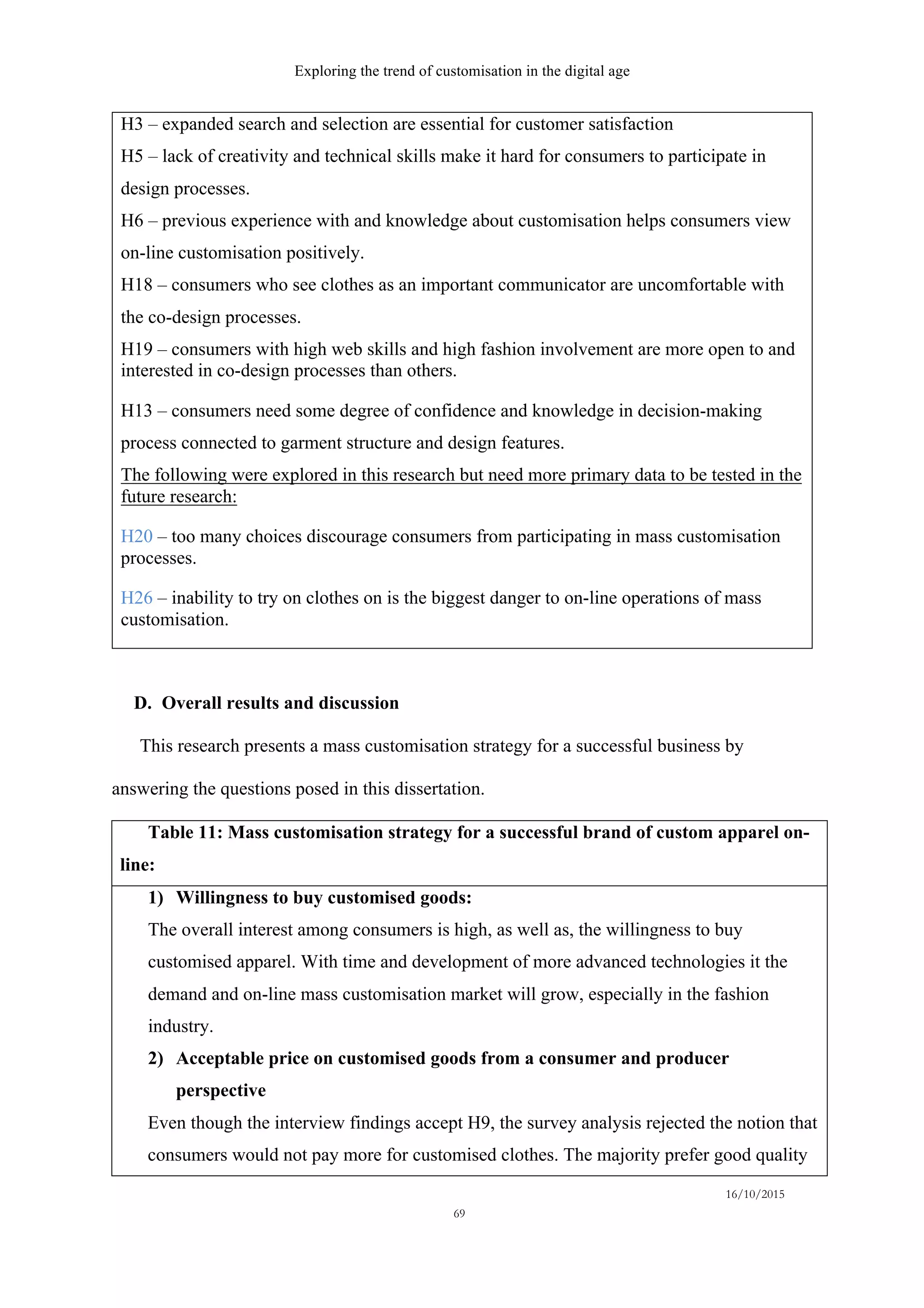 Exploring the trend of customisation in the digital age
16/10/2015
69
H3 – expanded search and selection are essential for customer satisfaction
H5 – lack of creativity and technical skills make it hard for consumers to participate in
design processes.
H6 – previous experience with and knowledge about customisation helps consumers view
on-line customisation positively.
H18 – consumers who see clothes as an important communicator are uncomfortable with
the co-design processes.
H19 – consumers with high web skills and high fashion involvement are more open to and
interested in co-design processes than others.
H13 – consumers need some degree of confidence and knowledge in decision-making
process connected to garment structure and design features.
The following were explored in this research but need more primary data to be tested in the
future research:
H20 – too many choices discourage consumers from participating in mass customisation
processes.
H26 – inability to try on clothes on is the biggest danger to on-line operations of mass
customisation.
D.   Overall results and discussion
This research presents a mass customisation strategy for a successful business by
answering the questions posed in this dissertation.
Table 11: Mass customisation strategy for a successful brand of custom apparel on-
line:
1)   Willingness to buy customised goods:
The overall interest among consumers is high, as well as, the willingness to buy
customised apparel. With time and development of more advanced technologies it the
demand and on-line mass customisation market will grow, especially in the fashion
industry.
2)   Acceptable price on customised goods from a consumer and producer
perspective
Even though the interview findings accept H9, the survey analysis rejected the notion that
consumers would not pay more for customised clothes. The majority prefer good quality
 
