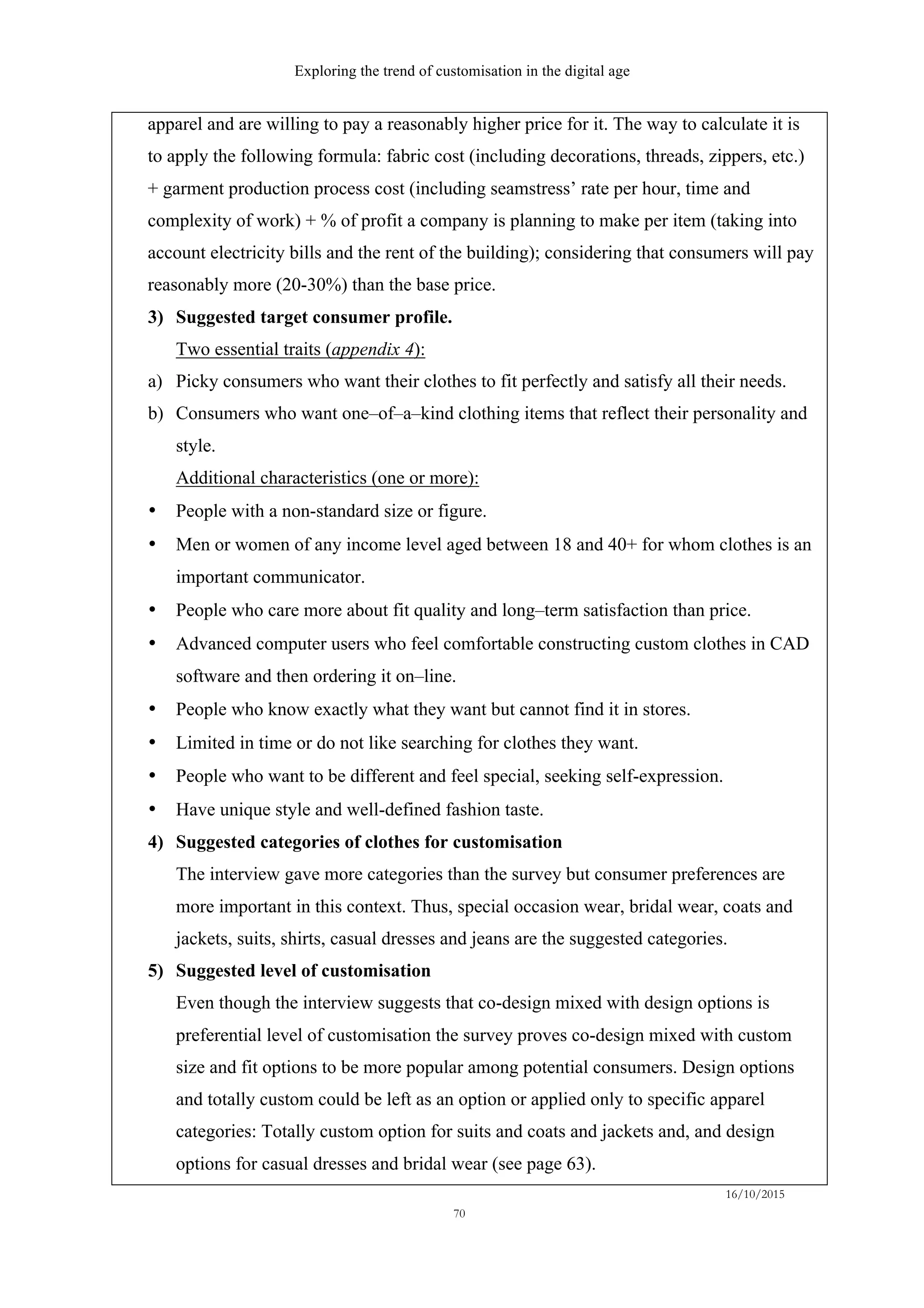 Exploring the trend of customisation in the digital age
16/10/2015
70
apparel and are willing to pay a reasonably higher price for it. The way to calculate it is
to apply the following formula: fabric cost (including decorations, threads, zippers, etc.)
+ garment production process cost (including seamstress’ rate per hour, time and
complexity of work) + % of profit a company is planning to make per item (taking into
account electricity bills and the rent of the building); considering that consumers will pay
reasonably more (20-30%) than the base price.
3)   Suggested target consumer profile.
Two essential traits (appendix 4):
a)   Picky consumers who want their clothes to fit perfectly and satisfy all their needs.
b)   Consumers who want one–of–a–kind clothing items that reflect their personality and
style.
Additional characteristics (one or more):
•   People with a non-standard size or figure.
•   Men or women of any income level aged between 18 and 40+ for whom clothes is an
important communicator.
•   People who care more about fit quality and long–term satisfaction than price.
•   Advanced computer users who feel comfortable constructing custom clothes in CAD
software and then ordering it on–line.
•   People who know exactly what they want but cannot find it in stores.
•   Limited in time or do not like searching for clothes they want.
•   People who want to be different and feel special, seeking self-expression.
•   Have unique style and well-defined fashion taste.
4)   Suggested categories of clothes for customisation
The interview gave more categories than the survey but consumer preferences are
more important in this context. Thus, special occasion wear, bridal wear, coats and
jackets, suits, shirts, casual dresses and jeans are the suggested categories.
5)   Suggested level of customisation
Even though the interview suggests that co-design mixed with design options is
preferential level of customisation the survey proves co-design mixed with custom
size and fit options to be more popular among potential consumers. Design options
and totally custom could be left as an option or applied only to specific apparel
categories: Totally custom option for suits and coats and jackets and, and design
options for casual dresses and bridal wear (see page 63).
 