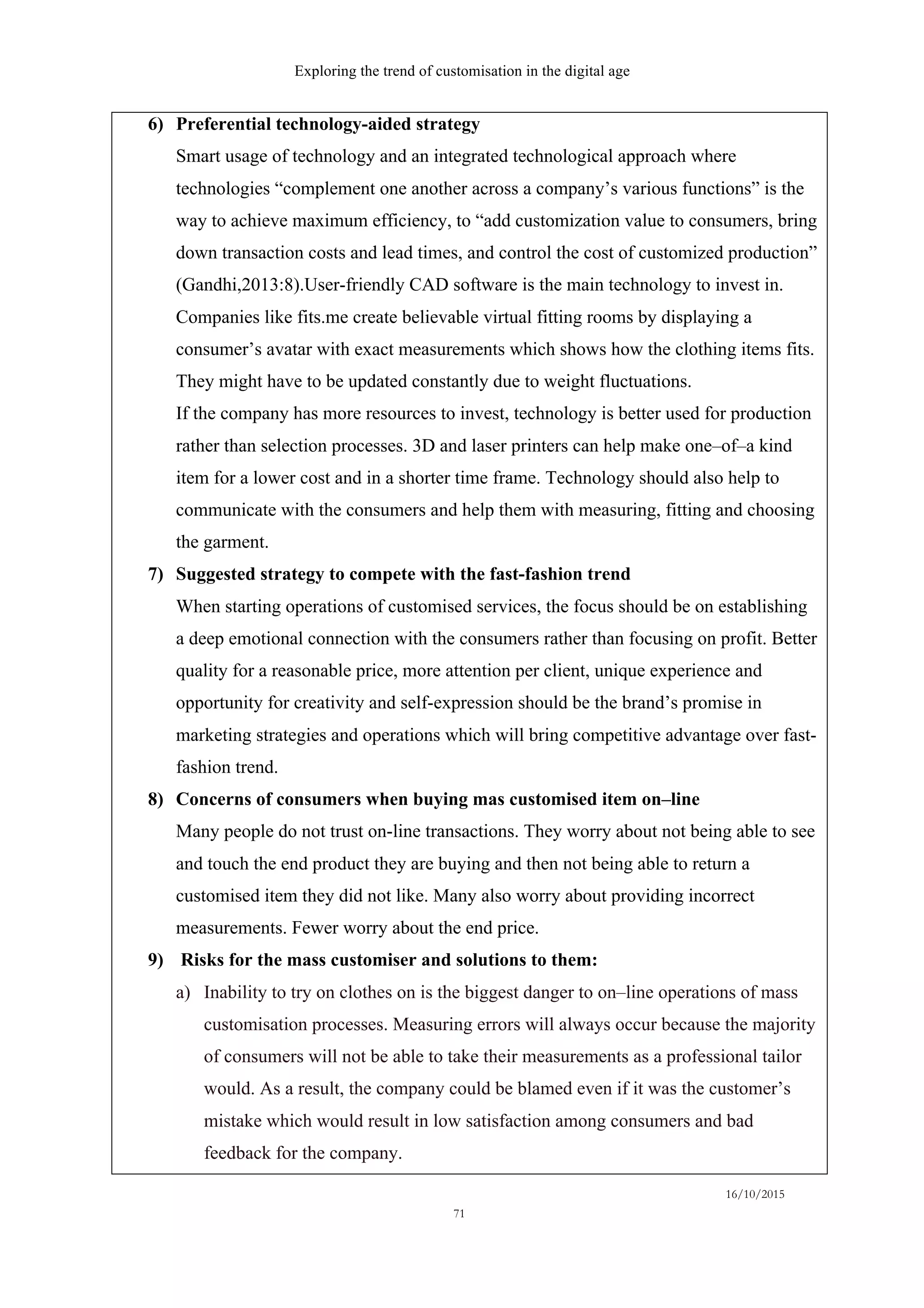 Exploring the trend of customisation in the digital age
16/10/2015
71
6)   Preferential technology-aided strategy
Smart usage of technology and an integrated technological approach where
technologies “complement one another across a company’s various functions” is the
way to achieve maximum efficiency, to “add customization value to consumers, bring
down transaction costs and lead times, and control the cost of customized production”
(Gandhi,2013:8).User-friendly CAD software is the main technology to invest in.
Companies like fits.me create believable virtual fitting rooms by displaying a
consumer’s avatar with exact measurements which shows how the clothing items fits.
They might have to be updated constantly due to weight fluctuations.
If the company has more resources to invest, technology is better used for production
rather than selection processes. 3D and laser printers can help make one–of–a kind
item for a lower cost and in a shorter time frame. Technology should also help to
communicate with the consumers and help them with measuring, fitting and choosing
the garment.
7)   Suggested strategy to compete with the fast-fashion trend
When starting operations of customised services, the focus should be on establishing
a deep emotional connection with the consumers rather than focusing on profit. Better
quality for a reasonable price, more attention per client, unique experience and
opportunity for creativity and self-expression should be the brand’s promise in
marketing strategies and operations which will bring competitive advantage over fast-
fashion trend.
8)   Concerns of consumers when buying mas customised item on–line
Many people do not trust on-line transactions. They worry about not being able to see
and touch the end product they are buying and then not being able to return a
customised item they did not like. Many also worry about providing incorrect
measurements. Fewer worry about the end price.
9)   Risks for the mass customiser and solutions to them:
a)   Inability to try on clothes on is the biggest danger to on–line operations of mass
customisation processes. Measuring errors will always occur because the majority
of consumers will not be able to take their measurements as a professional tailor
would. As a result, the company could be blamed even if it was the customer’s
mistake which would result in low satisfaction among consumers and bad
feedback for the company.
 