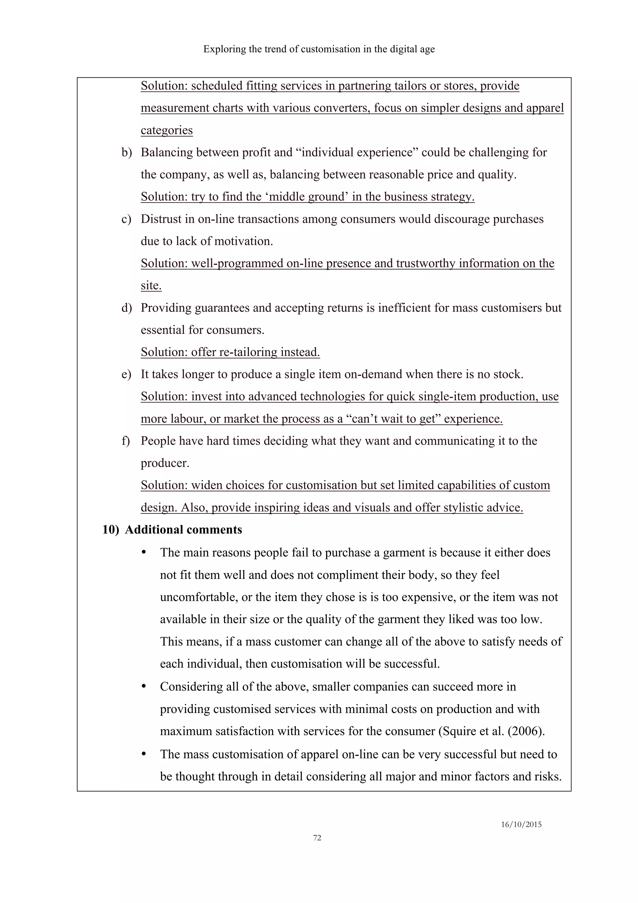 Exploring the trend of customisation in the digital age
16/10/2015
72
Solution: scheduled fitting services in partnering tailors or stores, provide
measurement charts with various converters, focus on simpler designs and apparel
categories
b)   Balancing between profit and “individual experience” could be challenging for
the company, as well as, balancing between reasonable price and quality.
Solution: try to find the ‘middle ground’ in the business strategy.
c)   Distrust in on-line transactions among consumers would discourage purchases
due to lack of motivation.
Solution: well-programmed on-line presence and trustworthy information on the
site.
d)   Providing guarantees and accepting returns is inefficient for mass customisers but
essential for consumers.
Solution: offer re-tailoring instead.
e)   It takes longer to produce a single item on-demand when there is no stock.
Solution: invest into advanced technologies for quick single-item production, use
more labour, or market the process as a “can’t wait to get” experience.
f)   People have hard times deciding what they want and communicating it to the
producer.
Solution: widen choices for customisation but set limited capabilities of custom
design. Also, provide inspiring ideas and visuals and offer stylistic advice.
10)  Additional comments
•   The main reasons people fail to purchase a garment is because it either does
not fit them well and does not compliment their body, so they feel
uncomfortable, or the item they chose is is too expensive, or the item was not
available in their size or the quality of the garment they liked was too low.
This means, if a mass customer can change all of the above to satisfy needs of
each individual, then customisation will be successful.
•   Considering all of the above, smaller companies can succeed more in
providing customised services with minimal costs on production and with
maximum satisfaction with services for the consumer (Squire et al. (2006).
•   The mass customisation of apparel on-line can be very successful but need to
be thought through in detail considering all major and minor factors and risks.
 