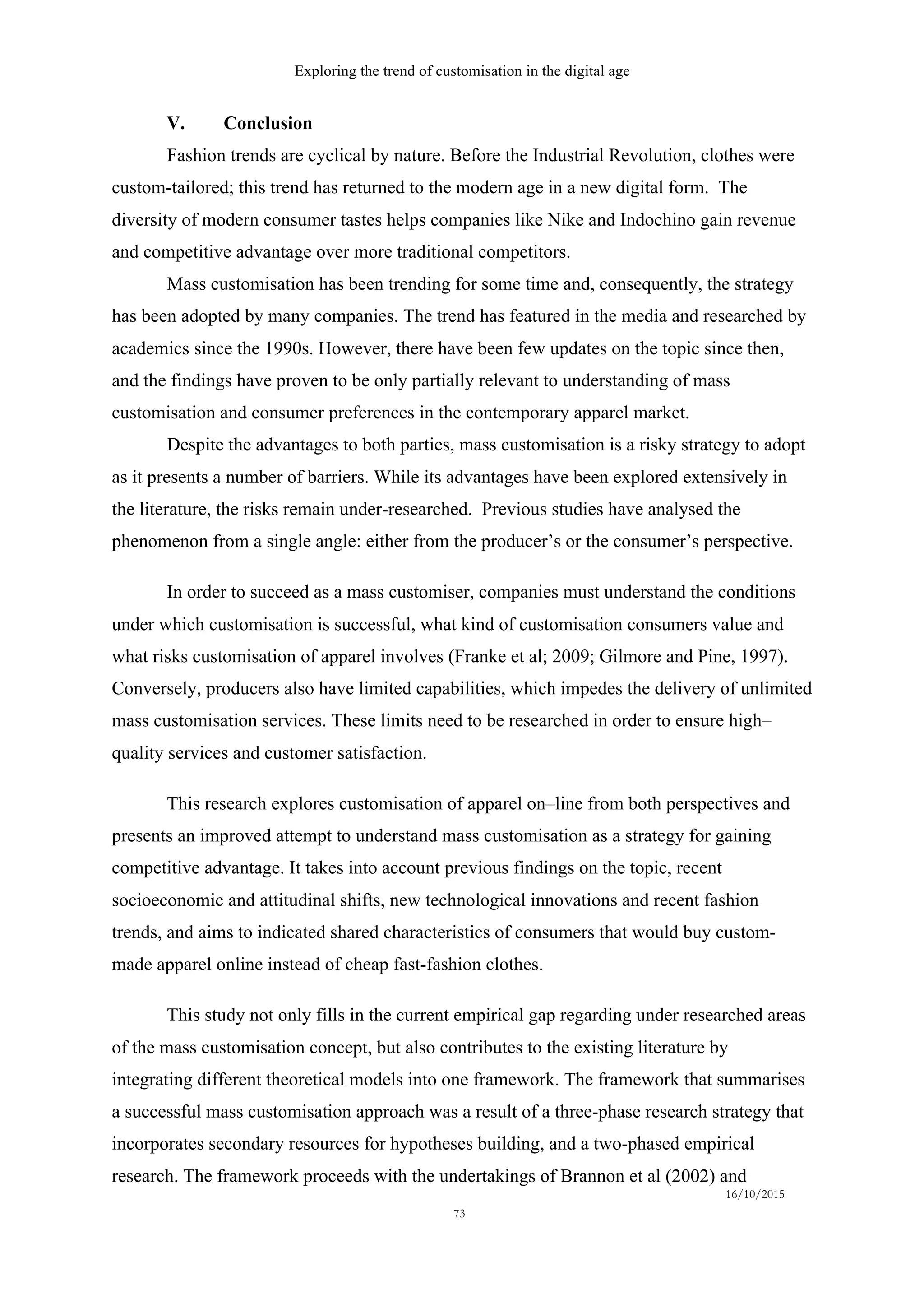 Exploring the trend of customisation in the digital age
16/10/2015
73
V. Conclusion
Fashion trends are cyclical by nature. Before the Industrial Revolution, clothes were
custom-tailored; this trend has returned to the modern age in a new digital form. The
diversity of modern consumer tastes helps companies like Nike and Indochino gain revenue
and competitive advantage over more traditional competitors.
Mass customisation has been trending for some time and, consequently, the strategy
has been adopted by many companies. The trend has featured in the media and researched by
academics since the 1990s. However, there have been few updates on the topic since then,
and the findings have proven to be only partially relevant to understanding of mass
customisation and consumer preferences in the contemporary apparel market.
Despite the advantages to both parties, mass customisation is a risky strategy to adopt
as it presents a number of barriers. While its advantages have been explored extensively in
the literature, the risks remain under-researched. Previous studies have analysed the
phenomenon from a single angle: either from the producer’s or the consumer’s perspective.
In order to succeed as a mass customiser, companies must understand the conditions
under which customisation is successful, what kind of customisation consumers value and
what risks customisation of apparel involves (Franke et al; 2009; Gilmore and Pine, 1997).
Conversely, producers also have limited capabilities, which impedes the delivery of unlimited
mass customisation services. These limits need to be researched in order to ensure high–
quality services and customer satisfaction.
This research explores customisation of apparel on–line from both perspectives and
presents an improved attempt to understand mass customisation as a strategy for gaining
competitive advantage. It takes into account previous findings on the topic, recent
socioeconomic and attitudinal shifts, new technological innovations and recent fashion
trends, and aims to indicated shared characteristics of consumers that would buy custom-
made apparel online instead of cheap fast-fashion clothes.
This study not only fills in the current empirical gap regarding under researched areas
of the mass customisation concept, but also contributes to the existing literature by
integrating different theoretical models into one framework. The framework that summarises
a successful mass customisation approach was a result of a three-phase research strategy that
incorporates secondary resources for hypotheses building, and a two-phased empirical
research. The framework proceeds with the undertakings of Brannon et al (2002) and
 
