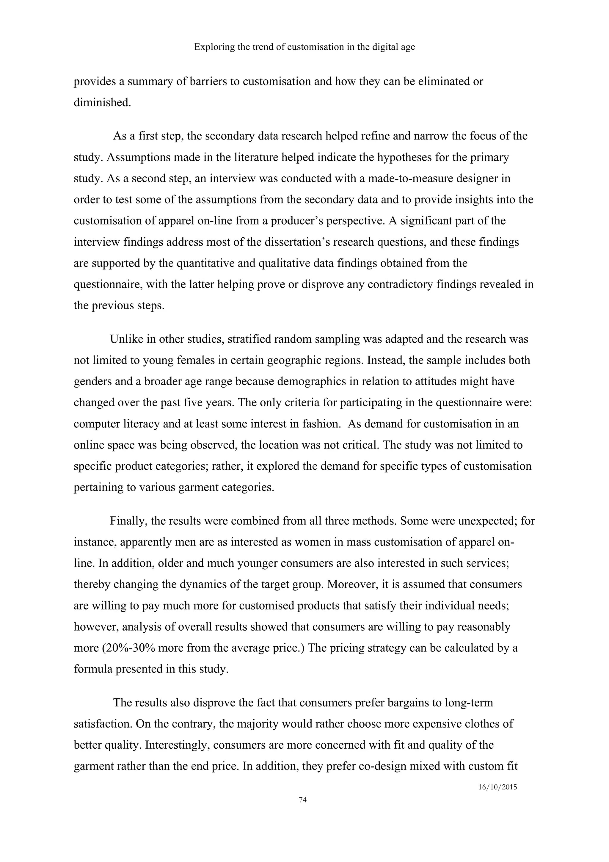 Exploring the trend of customisation in the digital age
16/10/2015
74
provides a summary of barriers to customisation and how they can be eliminated or
diminished.
As a first step, the secondary data research helped refine and narrow the focus of the
study. Assumptions made in the literature helped indicate the hypotheses for the primary
study. As a second step, an interview was conducted with a made-to-measure designer in
order to test some of the assumptions from the secondary data and to provide insights into the
customisation of apparel on-line from a producer’s perspective. A significant part of the
interview findings address most of the dissertation’s research questions, and these findings
are supported by the quantitative and qualitative data findings obtained from the
questionnaire, with the latter helping prove or disprove any contradictory findings revealed in
the previous steps.
Unlike in other studies, stratified random sampling was adapted and the research was
not limited to young females in certain geographic regions. Instead, the sample includes both
genders and a broader age range because demographics in relation to attitudes might have
changed over the past five years. The only criteria for participating in the questionnaire were:
computer literacy and at least some interest in fashion. As demand for customisation in an
online space was being observed, the location was not critical. The study was not limited to
specific product categories; rather, it explored the demand for specific types of customisation
pertaining to various garment categories.
Finally, the results were combined from all three methods. Some were unexpected; for
instance, apparently men are as interested as women in mass customisation of apparel on-
line. In addition, older and much younger consumers are also interested in such services;
thereby changing the dynamics of the target group. Moreover, it is assumed that consumers
are willing to pay much more for customised products that satisfy their individual needs;
however, analysis of overall results showed that consumers are willing to pay reasonably
more (20%-30% more from the average price.) The pricing strategy can be calculated by a
formula presented in this study.
The results also disprove the fact that consumers prefer bargains to long-term
satisfaction. On the contrary, the majority would rather choose more expensive clothes of
better quality. Interestingly, consumers are more concerned with fit and quality of the
garment rather than the end price. In addition, they prefer co-design mixed with custom fit
 