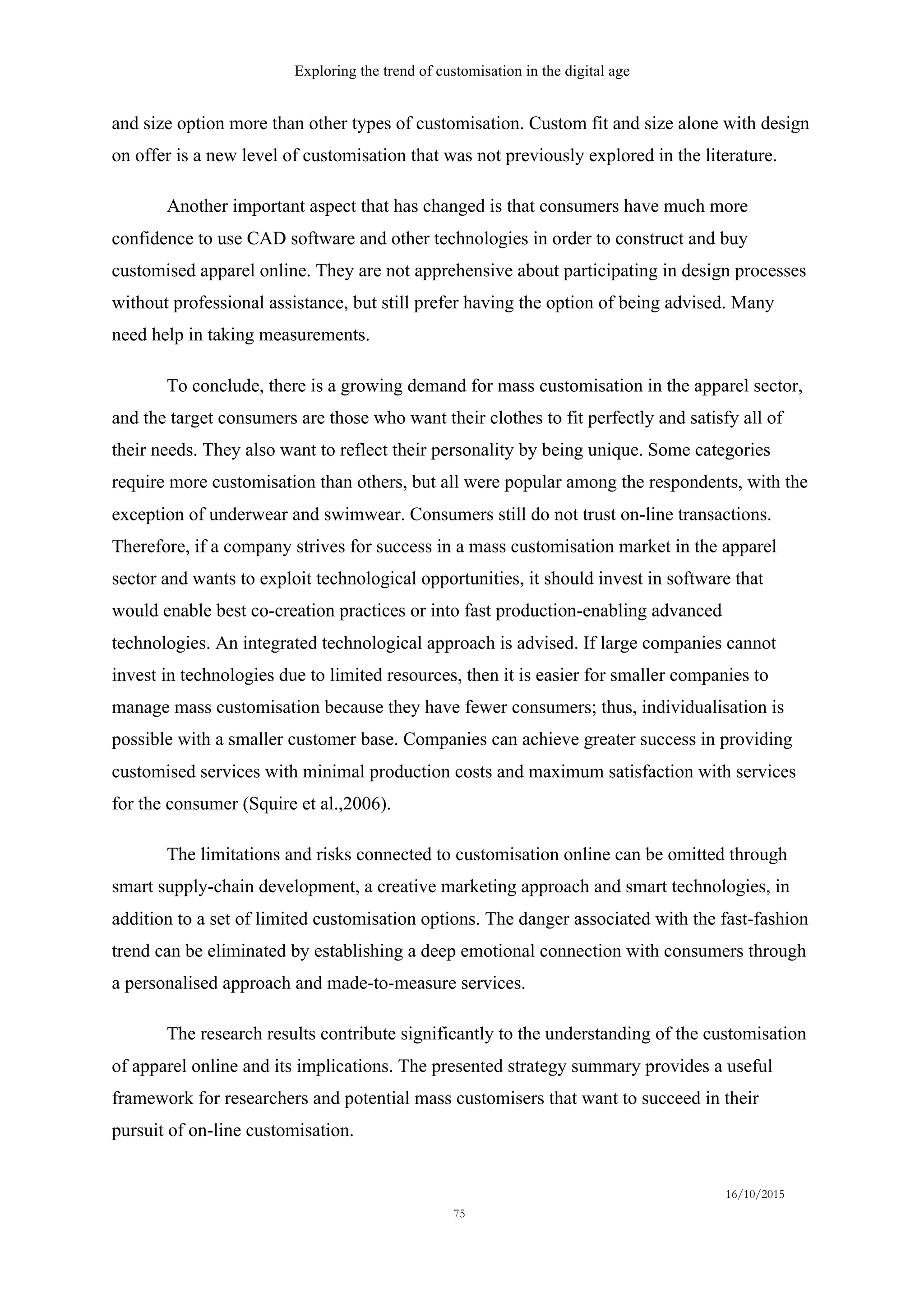 Exploring the trend of customisation in the digital age
16/10/2015
75
and size option more than other types of customisation. Custom fit and size alone with design
on offer is a new level of customisation that was not previously explored in the literature.
Another important aspect that has changed is that consumers have much more
confidence to use CAD software and other technologies in order to construct and buy
customised apparel online. They are not apprehensive about participating in design processes
without professional assistance, but still prefer having the option of being advised. Many
need help in taking measurements.
To conclude, there is a growing demand for mass customisation in the apparel sector,
and the target consumers are those who want their clothes to fit perfectly and satisfy all of
their needs. They also want to reflect their personality by being unique. Some categories
require more customisation than others, but all were popular among the respondents, with the
exception of underwear and swimwear. Consumers still do not trust on-line transactions.
Therefore, if a company strives for success in a mass customisation market in the apparel
sector and wants to exploit technological opportunities, it should invest in software that
would enable best co-creation practices or into fast production-enabling advanced
technologies. An integrated technological approach is advised. If large companies cannot
invest in technologies due to limited resources, then it is easier for smaller companies to
manage mass customisation because they have fewer consumers; thus, individualisation is
possible with a smaller customer base. Companies can achieve greater success in providing
customised services with minimal production costs and maximum satisfaction with services
for the consumer (Squire et al.,2006).
The limitations and risks connected to customisation online can be omitted through
smart supply-chain development, a creative marketing approach and smart technologies, in
addition to a set of limited customisation options. The danger associated with the fast-fashion
trend can be eliminated by establishing a deep emotional connection with consumers through
a personalised approach and made-to-measure services.
The research results contribute significantly to the understanding of the customisation
of apparel online and its implications. The presented strategy summary provides a useful
framework for researchers and potential mass customisers that want to succeed in their
pursuit of on-line customisation.
 