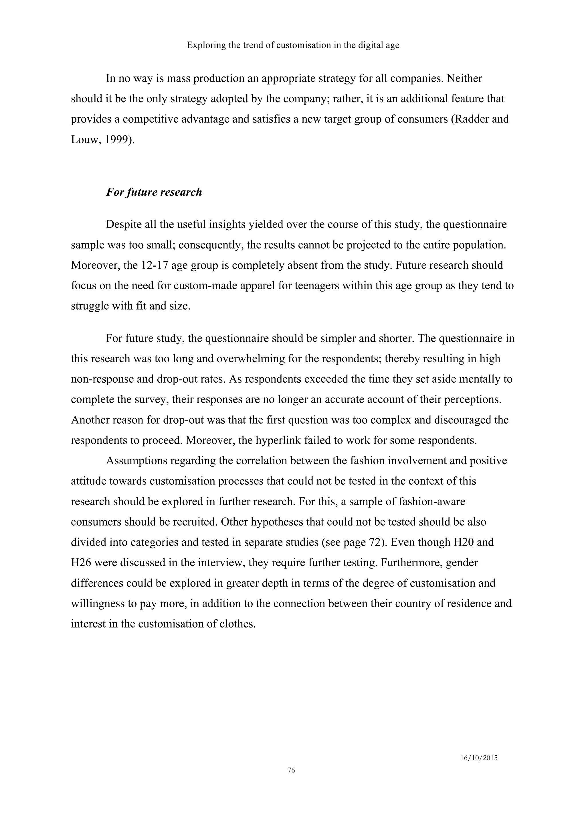 Exploring the trend of customisation in the digital age
16/10/2015
76
In no way is mass production an appropriate strategy for all companies. Neither
should it be the only strategy adopted by the company; rather, it is an additional feature that
provides a competitive advantage and satisfies a new target group of consumers (Radder and
Louw, 1999).
For future research
Despite all the useful insights yielded over the course of this study, the questionnaire
sample was too small; consequently, the results cannot be projected to the entire population.
Moreover, the 12-17 age group is completely absent from the study. Future research should
focus on the need for custom-made apparel for teenagers within this age group as they tend to
struggle with fit and size.
For future study, the questionnaire should be simpler and shorter. The questionnaire in
this research was too long and overwhelming for the respondents; thereby resulting in high
non-response and drop-out rates. As respondents exceeded the time they set aside mentally to
complete the survey, their responses are no longer an accurate account of their perceptions.
Another reason for drop-out was that the first question was too complex and discouraged the
respondents to proceed. Moreover, the hyperlink failed to work for some respondents.
Assumptions regarding the correlation between the fashion involvement and positive
attitude towards customisation processes that could not be tested in the context of this
research should be explored in further research. For this, a sample of fashion-aware
consumers should be recruited. Other hypotheses that could not be tested should be also
divided into categories and tested in separate studies (see page 72). Even though H20 and
H26 were discussed in the interview, they require further testing. Furthermore, gender
differences could be explored in greater depth in terms of the degree of customisation and
willingness to pay more, in addition to the connection between their country of residence and
interest in the customisation of clothes.
 