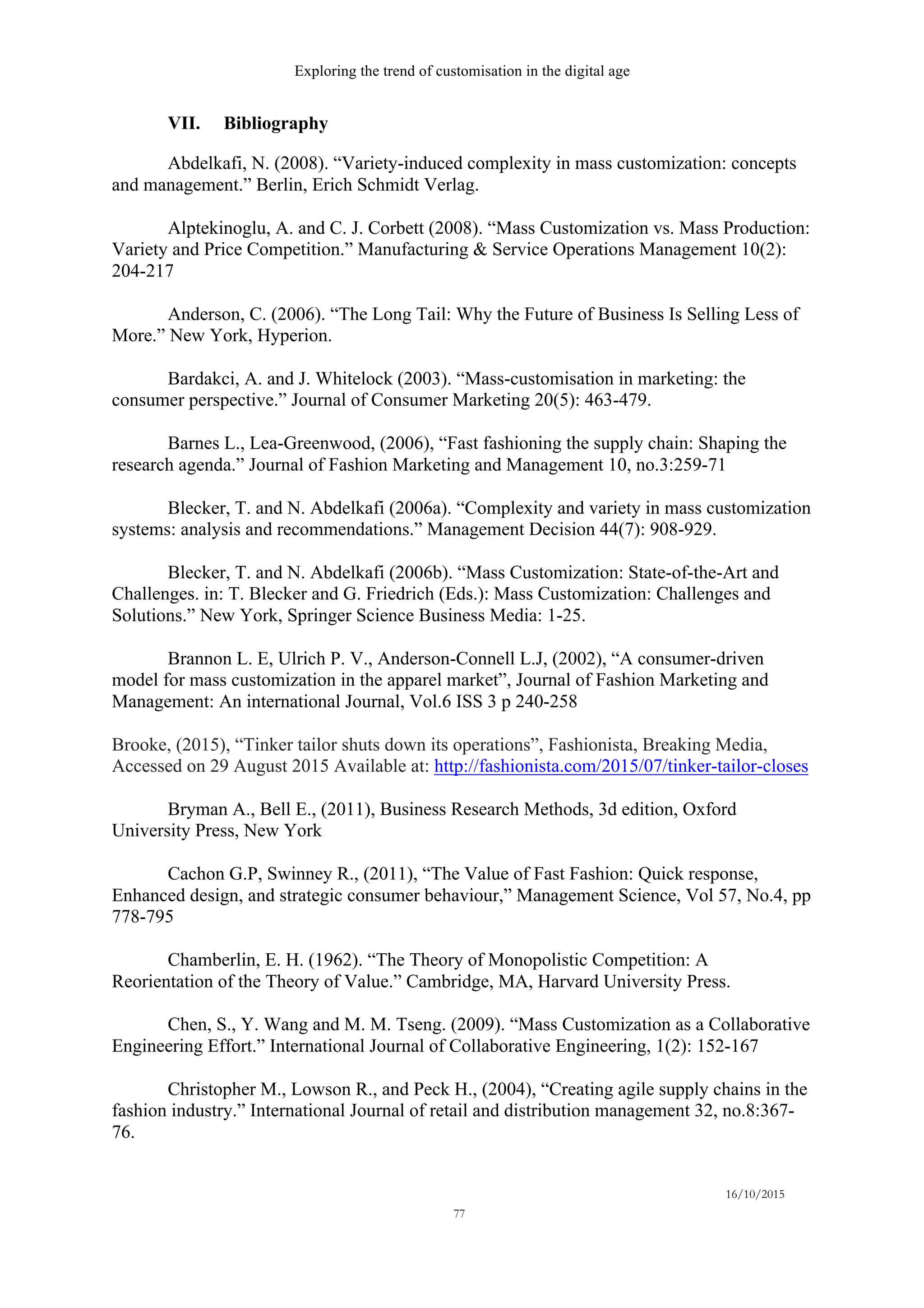 Exploring the trend of customisation in the digital age
16/10/2015
77
VII. Bibliography
Abdelkafi, N. (2008). “Variety-induced complexity in mass customization: concepts
and management.” Berlin, Erich Schmidt Verlag.
Alptekinoglu, A. and C. J. Corbett (2008). “Mass Customization vs. Mass Production:
Variety and Price Competition.” Manufacturing & Service Operations Management 10(2):
204-217
Anderson, C. (2006). “The Long Tail: Why the Future of Business Is Selling Less of
More.” New York, Hyperion.
Bardakci, A. and J. Whitelock (2003). “Mass-customisation in marketing: the
consumer perspective.” Journal of Consumer Marketing 20(5): 463-479.
Barnes L., Lea-Greenwood, (2006), “Fast fashioning the supply chain: Shaping the
research agenda.” Journal of Fashion Marketing and Management 10, no.3:259-71
Blecker, T. and N. Abdelkafi (2006a). “Complexity and variety in mass customization
systems: analysis and recommendations.” Management Decision 44(7): 908-929.
Blecker, T. and N. Abdelkafi (2006b). “Mass Customization: State-of-the-Art and
Challenges. in: T. Blecker and G. Friedrich (Eds.): Mass Customization: Challenges and
Solutions.” New York, Springer Science Business Media: 1-25.
Brannon L. E, Ulrich P. V., Anderson-Connell L.J, (2002), “A consumer-driven
model for mass customization in the apparel market”, Journal of Fashion Marketing and
Management: An international Journal, Vol.6 ISS 3 p 240-258
Brooke, (2015), “Tinker tailor shuts down its operations”, Fashionista, Breaking Media,
Accessed on 29 August 2015 Available at: http://fashionista.com/2015/07/tinker-tailor-closes
Bryman A., Bell E., (2011), Business Research Methods, 3d edition, Oxford
University Press, New York
Cachon G.P, Swinney R., (2011), “The Value of Fast Fashion: Quick response,
Enhanced design, and strategic consumer behaviour,” Management Science, Vol 57, No.4, pp
778-795
Chamberlin, E. H. (1962). “The Theory of Monopolistic Competition: A
Reorientation of the Theory of Value.” Cambridge, MA, Harvard University Press.
Chen, S., Y. Wang and M. M. Tseng. (2009). “Mass Customization as a Collaborative
Engineering Effort.” International Journal of Collaborative Engineering, 1(2): 152-167
Christopher M., Lowson R., and Peck H., (2004), “Creating agile supply chains in the
fashion industry.” International Journal of retail and distribution management 32, no.8:367-
76.
 