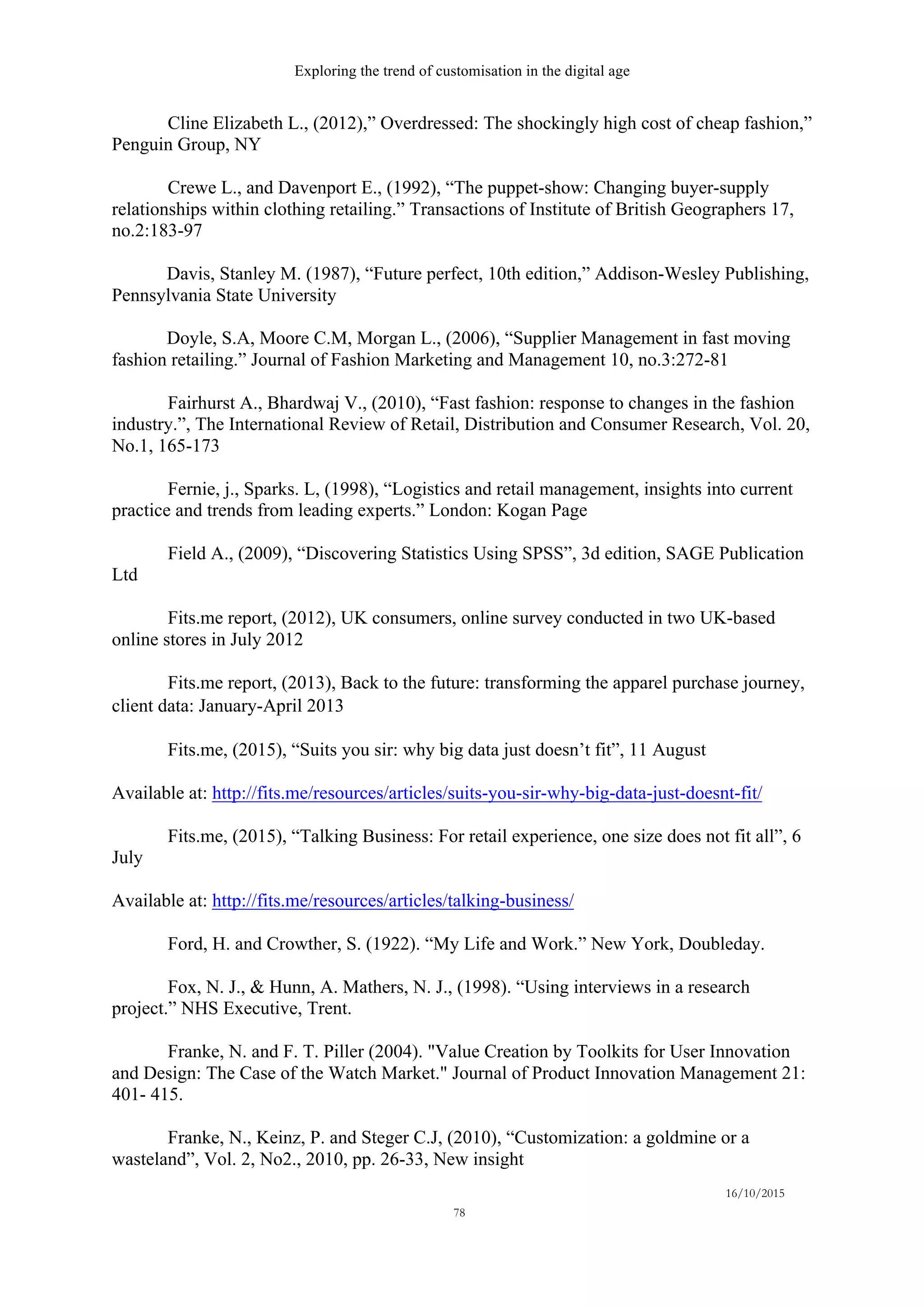 Exploring the trend of customisation in the digital age
16/10/2015
78
Cline Elizabeth L., (2012),” Overdressed: The shockingly high cost of cheap fashion,”
Penguin Group, NY
Crewe L., and Davenport E., (1992), “The puppet-show: Changing buyer-supply
relationships within clothing retailing.” Transactions of Institute of British Geographers 17,
no.2:183-97
Davis, Stanley M. (1987), “Future perfect, 10th edition,” Addison-Wesley Publishing,
Pennsylvania State University
Doyle, S.A, Moore C.M, Morgan L., (2006), “Supplier Management in fast moving
fashion retailing.” Journal of Fashion Marketing and Management 10, no.3:272-81
Fairhurst A., Bhardwaj V., (2010), “Fast fashion: response to changes in the fashion
industry.”, The International Review of Retail, Distribution and Consumer Research, Vol. 20,
No.1, 165-173
Fernie, j., Sparks. L, (1998), “Logistics and retail management, insights into current
practice and trends from leading experts.” London: Kogan Page
Field A., (2009), “Discovering Statistics Using SPSS”, 3d edition, SAGE Publication
Ltd
Fits.me report, (2012), UK consumers, online survey conducted in two UK-based
online stores in July 2012
Fits.me report, (2013), Back to the future: transforming the apparel purchase journey,
client data: January-April 2013  
Fits.me, (2015), “Suits you sir: why big data just doesn’t fit”, 11 August
Available at: http://fits.me/resources/articles/suits-you-sir-why-big-data-just-doesnt-fit/
Fits.me, (2015), “Talking Business: For retail experience, one size does not fit all”, 6
July
Available at: http://fits.me/resources/articles/talking-business/
Ford, H. and Crowther, S. (1922). “My Life and Work.” New York, Doubleday.
Fox, N. J., & Hunn, A. Mathers, N. J., (1998). “Using interviews in a research
project.” NHS Executive, Trent.
Franke, N. and F. T. Piller (2004). "Value Creation by Toolkits for User Innovation
and Design: The Case of the Watch Market." Journal of Product Innovation Management 21:
401- 415.
Franke, N., Keinz, P. and Steger C.J, (2010), “Customization: a goldmine or a
wasteland”, Vol. 2, No2., 2010, pp. 26-33, New insight
 