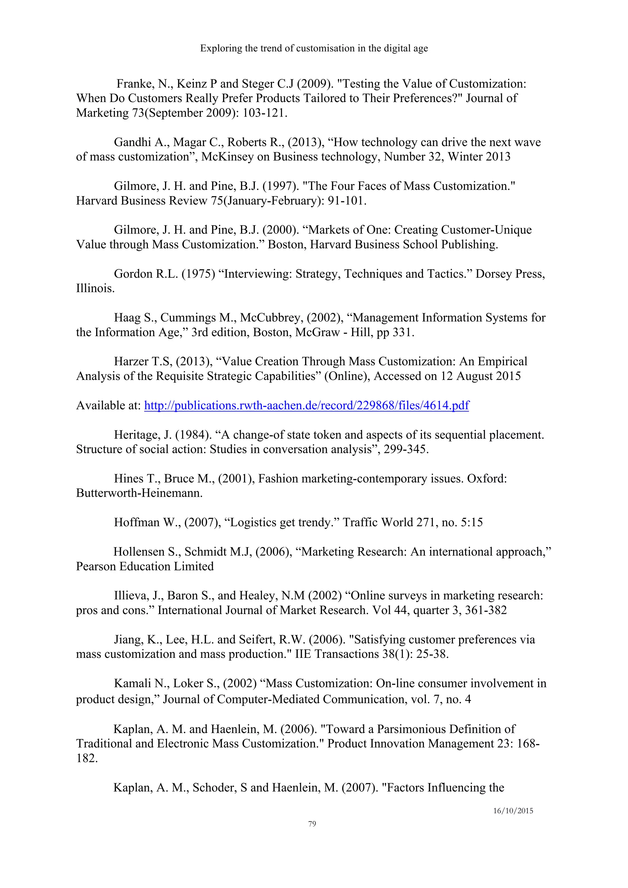 Exploring the trend of customisation in the digital age
16/10/2015
79
Franke, N., Keinz P and Steger C.J (2009). "Testing the Value of Customization:
When Do Customers Really Prefer Products Tailored to Their Preferences?" Journal of
Marketing 73(September 2009): 103-121.
Gandhi A., Magar C., Roberts R., (2013), “How technology can drive the next wave
of mass customization”, McKinsey on Business technology, Number 32, Winter 2013
Gilmore, J. H. and Pine, B.J. (1997). "The Four Faces of Mass Customization."
Harvard Business Review 75(January-February): 91-101.
Gilmore, J. H. and Pine, B.J. (2000). “Markets of One: Creating Customer-Unique
Value through Mass Customization.” Boston, Harvard Business School Publishing.
Gordon R.L. (1975) “Interviewing: Strategy, Techniques and Tactics.” Dorsey Press,
Illinois.
Haag S., Cummings M., McCubbrey, (2002), “Management Information Systems for
the Information Age,” 3rd edition, Boston, McGraw - Hill, pp 331.
Harzer T.S, (2013), “Value Creation Through Mass Customization: An Empirical
Analysis of the Requisite Strategic Capabilities” (Online), Accessed on 12 August 2015
Available at: http://publications.rwth-aachen.de/record/229868/files/4614.pdf
Heritage, J. (1984). “A change-of state token and aspects of its sequential placement.
Structure of social action: Studies in conversation analysis”, 299-345.
Hines T., Bruce M., (2001), Fashion marketing-contemporary issues. Oxford:
Butterworth-Heinemann.
Hoffman W., (2007), “Logistics get trendy.” Traffic World 271, no. 5:15
Hollensen S., Schmidt M.J, (2006), “Marketing Research: An international approach,”
Pearson Education Limited
Illieva, J., Baron S., and Healey, N.M (2002) “Online surveys in marketing research:
pros and cons.” International Journal of Market Research. Vol 44, quarter 3, 361-382
Jiang, K., Lee, H.L. and Seifert, R.W. (2006). "Satisfying customer preferences via
mass customization and mass production." IIE Transactions 38(1): 25-38.
Kamali N., Loker S., (2002) “Mass Customization: On-line consumer involvement in
product design,” Journal of Computer-Mediated Communication, vol. 7, no. 4 
Kaplan, A. M. and Haenlein, M. (2006). "Toward a Parsimonious Definition of
Traditional and Electronic Mass Customization." Product Innovation Management 23: 168-
182.
Kaplan, A. M., Schoder, S and Haenlein, M. (2007). "Factors Influencing the
 