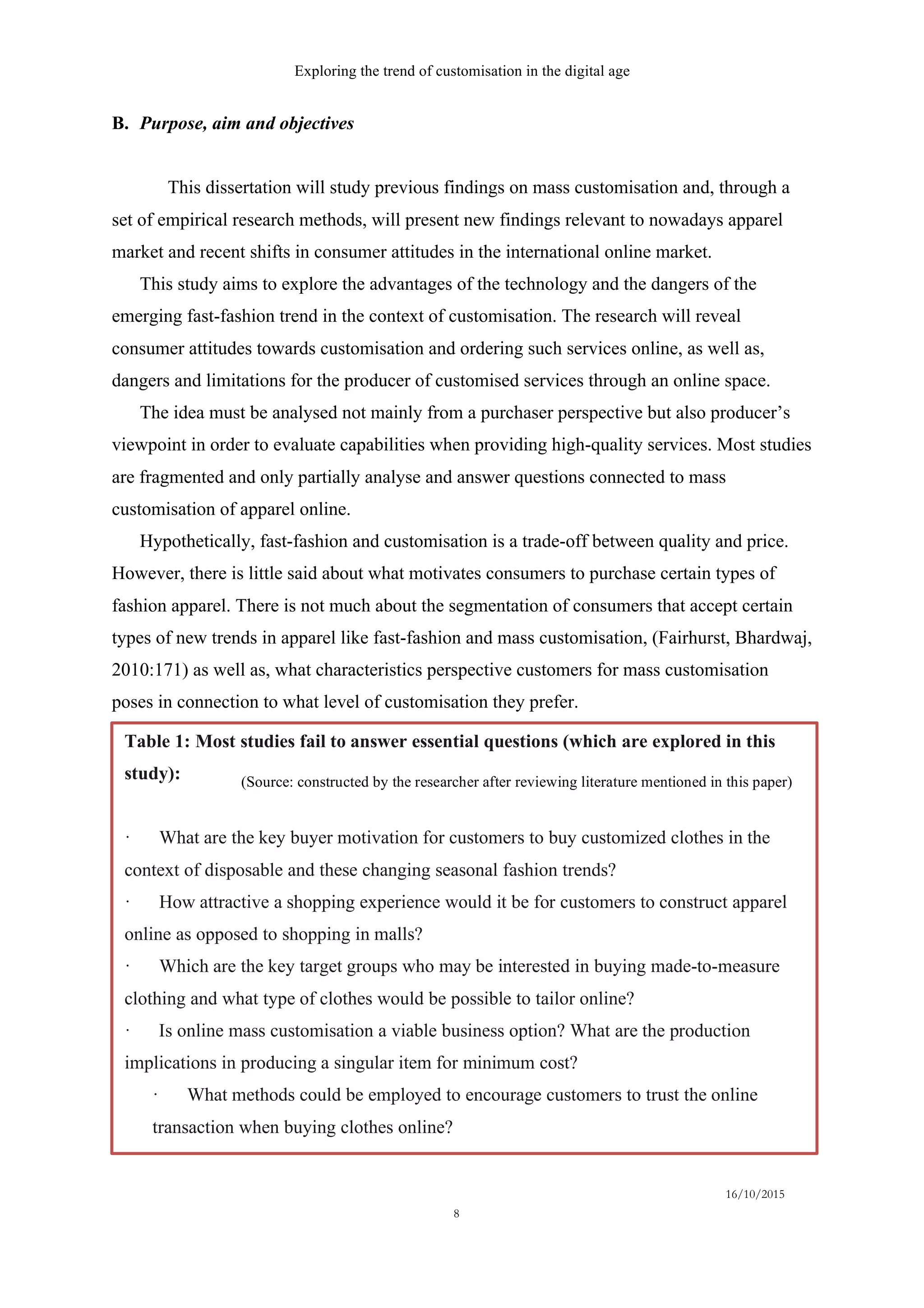 Exploring the trend of customisation in the digital age
16/10/2015
8
B.   Purpose, aim and objectives
This dissertation will study previous findings on mass customisation and, through a
set of empirical research methods, will present new findings relevant to nowadays apparel
market and recent shifts in consumer attitudes in the international online market.
This study aims to explore the advantages of the technology and the dangers of the
emerging fast-fashion trend in the context of customisation. The research will reveal
consumer attitudes towards customisation and ordering such services online, as well as,
dangers and limitations for the producer of customised services through an online space.
The idea must be analysed not mainly from a purchaser perspective but also producer’s
viewpoint in order to evaluate capabilities when providing high-quality services. Most studies
are fragmented and only partially analyse and answer questions connected to mass
customisation of apparel online.
Hypothetically, fast-fashion and customisation is a trade-off between quality and price.
However, there is little said about what motivates consumers to purchase certain types of
fashion apparel. There is not much about the segmentation of consumers that accept certain
types of new trends in apparel like fast-fashion and mass customisation, (Fairhurst, Bhardwaj,
2010:171) as well as, what characteristics perspective customers for mass customisation
poses in connection to what level of customisation they prefer.
Table 1: Most studies fail to answer essential questions (which are explored in this
study):
· What are the key buyer motivation for customers to buy customized clothes in the
context of disposable and these changing seasonal fashion trends?
· How attractive a shopping experience would it be for customers to construct apparel
online as opposed to shopping in malls?
· Which are the key target groups who may be interested in buying made-to-measure
clothing and what type of clothes would be possible to tailor online?
· Is online mass customisation a viable business option? What are the production
implications in producing a singular item for minimum cost?
· What methods could be employed to encourage customers to trust the online
transaction when buying clothes online?
(Source: constructed by the researcher after reviewing literature mentioned in this paper)
 
