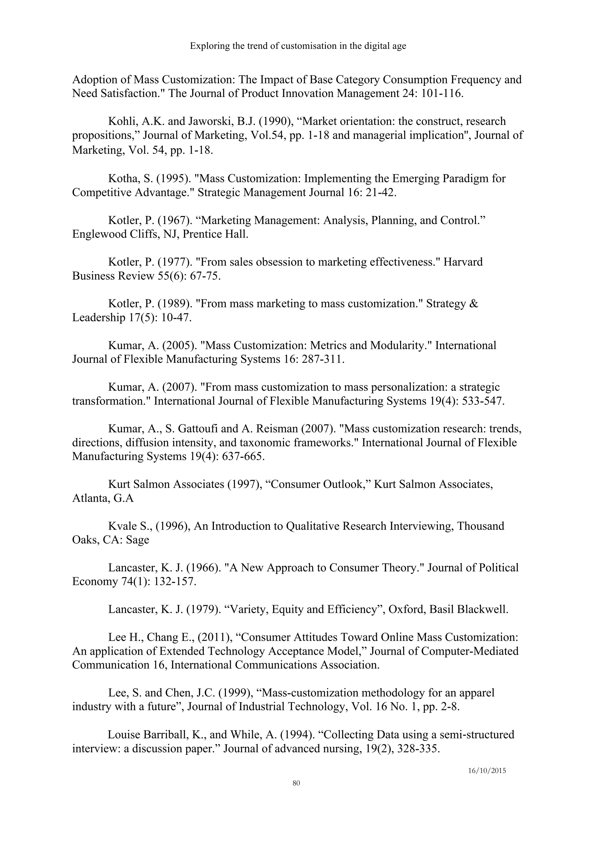 Exploring the trend of customisation in the digital age
16/10/2015
80
Adoption of Mass Customization: The Impact of Base Category Consumption Frequency and
Need Satisfaction." The Journal of Product Innovation Management 24: 101-116.
Kohli, A.K. and Jaworski, B.J. (1990), “Market orientation: the construct, research
propositions,” Journal of Marketing, Vol.54, pp. 1-18 and managerial implication'', Journal of
Marketing, Vol. 54, pp. 1-18. 
Kotha, S. (1995). "Mass Customization: Implementing the Emerging Paradigm for
Competitive Advantage." Strategic Management Journal 16: 21-42.
Kotler, P. (1967). “Marketing Management: Analysis, Planning, and Control.”
Englewood Cliffs, NJ, Prentice Hall.
Kotler, P. (1977). "From sales obsession to marketing effectiveness." Harvard
Business Review 55(6): 67-75.
Kotler, P. (1989). "From mass marketing to mass customization." Strategy &
Leadership 17(5): 10-47.
Kumar, A. (2005). "Mass Customization: Metrics and Modularity." International
Journal of Flexible Manufacturing Systems 16: 287-311.
Kumar, A. (2007). "From mass customization to mass personalization: a strategic
transformation." International Journal of Flexible Manufacturing Systems 19(4): 533-547.
Kumar, A., S. Gattoufi and A. Reisman (2007). "Mass customization research: trends,
directions, diffusion intensity, and taxonomic frameworks." International Journal of Flexible
Manufacturing Systems 19(4): 637-665.
Kurt Salmon Associates (1997), “Consumer Outlook,” Kurt Salmon Associates,
Atlanta, G.A
Kvale S., (1996), An Introduction to Qualitative Research Interviewing, Thousand
Oaks, CA: Sage
Lancaster, K. J. (1966). "A New Approach to Consumer Theory." Journal of Political
Economy 74(1): 132-157.
Lancaster, K. J. (1979). “Variety, Equity and Efficiency”, Oxford, Basil Blackwell.
Lee H., Chang E., (2011), “Consumer Attitudes Toward Online Mass Customization:
An application of Extended Technology Acceptance Model,” Journal of Computer-Mediated
Communication 16, International Communications Association.
Lee, S. and Chen, J.C. (1999), “Mass-customization methodology for an apparel
industry with a future”, Journal of Industrial Technology, Vol. 16 No. 1, pp. 2-8.
Louise Barriball, K., and While, A. (1994). “Collecting Data using a semi-­‐‑structured
interview: a discussion paper.” Journal of advanced nursing, 19(2), 328-335.
 