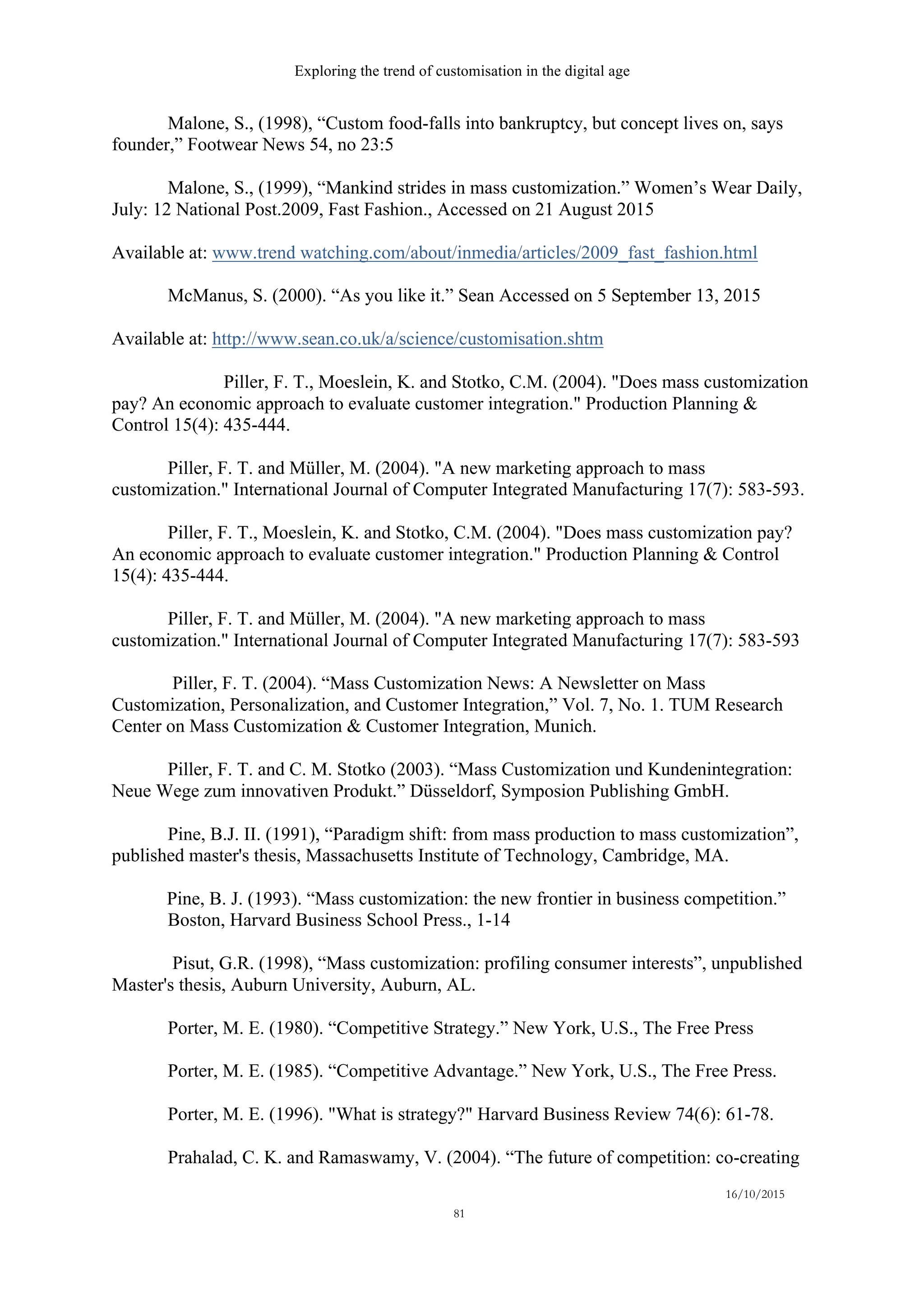 Exploring the trend of customisation in the digital age
16/10/2015
81
Malone, S., (1998), “Custom food-falls into bankruptcy, but concept lives on, says
founder,” Footwear News 54, no 23:5
Malone, S., (1999), “Mankind strides in mass customization.” Women’s Wear Daily,
July: 12 National Post.2009, Fast Fashion., Accessed on 21 August 2015
Available at: www.trend watching.com/about/inmedia/articles/2009_fast_fashion.html
McManus, S. (2000). “As you like it.” Sean Accessed on 5 September 13, 2015
Available at: http://www.sean.co.uk/a/science/customisation.shtm
Piller, F. T., Moeslein, K. and Stotko, C.M. (2004). "Does mass customization
pay? An economic approach to evaluate customer integration." Production Planning &
Control 15(4): 435-444.
Piller, F. T. and Müller, M. (2004). "A new marketing approach to mass
customization." International Journal of Computer Integrated Manufacturing 17(7): 583-593.
Piller, F. T., Moeslein, K. and Stotko, C.M. (2004). "Does mass customization pay?
An economic approach to evaluate customer integration." Production Planning & Control
15(4): 435-444.
Piller, F. T. and Müller, M. (2004). "A new marketing approach to mass
customization." International Journal of Computer Integrated Manufacturing 17(7): 583-593
Piller, F. T. (2004). “Mass Customization News: A Newsletter on Mass
Customization, Personalization, and Customer Integration,” Vol. 7, No. 1. TUM Research
Center on Mass Customization & Customer Integration, Munich.
Piller, F. T. and C. M. Stotko (2003). “Mass Customization und Kundenintegration:
Neue Wege zum innovativen Produkt.” Düsseldorf, Symposion Publishing GmbH.
Pine, B.J. II. (1991), “Paradigm shift: from mass production to mass customization”,
published master's thesis, Massachusetts Institute of Technology, Cambridge, MA.
   Pine, B. J. (1993). “Mass customization: the new frontier in business competition.”
Boston, Harvard Business School Press., 1-14
Pisut, G.R. (1998), “Mass customization: profiling consumer interests”, unpublished
Master's thesis, Auburn University, Auburn, AL.
Porter, M. E. (1980). “Competitive Strategy.” New York, U.S., The Free Press
Porter, M. E. (1985). “Competitive Advantage.” New York, U.S., The Free Press.
Porter, M. E. (1996). "What is strategy?" Harvard Business Review 74(6): 61-78.
Prahalad, C. K. and Ramaswamy, V. (2004). “The future of competition: co-creating
 