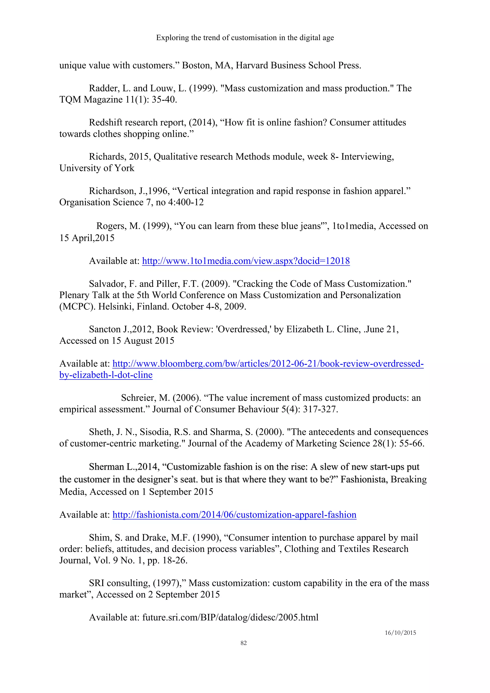 Exploring the trend of customisation in the digital age
16/10/2015
82
unique value with customers.” Boston, MA, Harvard Business School Press.
Radder, L. and Louw, L. (1999). "Mass customization and mass production." The
TQM Magazine 11(1): 35-40.
Redshift research report, (2014), “How fit is online fashion? Consumer attitudes
towards clothes shopping online.”
Richards, 2015, Qualitative research Methods module, week 8- Interviewing,
University of York
Richardson, J.,1996, “Vertical integration and rapid response in fashion apparel.”
Organisation Science 7, no 4:400-12
  Rogers, M. (1999), “You can learn from these blue jeans'”, 1to1media, Accessed on
15 April,2015
Available at: http://www.1to1media.com/view.aspx?docid=12018
Salvador, F. and Piller, F.T. (2009). "Cracking the Code of Mass Customization."
Plenary Talk at the 5th World Conference on Mass Customization and Personalization
(MCPC). Helsinki, Finland. October 4-8, 2009.
Sancton J.,2012, Book Review: 'Overdressed,' by Elizabeth L. Cline, .June 21,
Accessed on 15 August 2015
Available at: http://www.bloomberg.com/bw/articles/2012-06-21/book-review-overdressed-
by-elizabeth-l-dot-cline
Schreier, M. (2006). “The value increment of mass customized products: an
empirical assessment.” Journal of Consumer Behaviour 5(4): 317-327.
Sheth, J. N., Sisodia, R.S. and Sharma, S. (2000). "The antecedents and consequences
of customer-centric marketing." Journal of the Academy of Marketing Science 28(1): 55-66.
Sherman L.,2014, “Customizable fashion is on the rise: A slew of new start-ups put
the customer in the designer’s seat. but is that where they want to be?” Fashionista, Breaking
Media, Accessed on 1 September 2015
Available at: http://fashionista.com/2014/06/customization-apparel-fashion
Shim, S. and Drake, M.F. (1990), “Consumer intention to purchase apparel by mail
order: beliefs, attitudes, and decision process variables”, Clothing and Textiles Research
Journal, Vol. 9 No. 1, pp. 18-26.
SRI consulting, (1997),” Mass customization: custom capability in the era of the mass
market”, Accessed on 2 September 2015
Available at: future.sri.com/BIP/datalog/didesc/2005.html
 