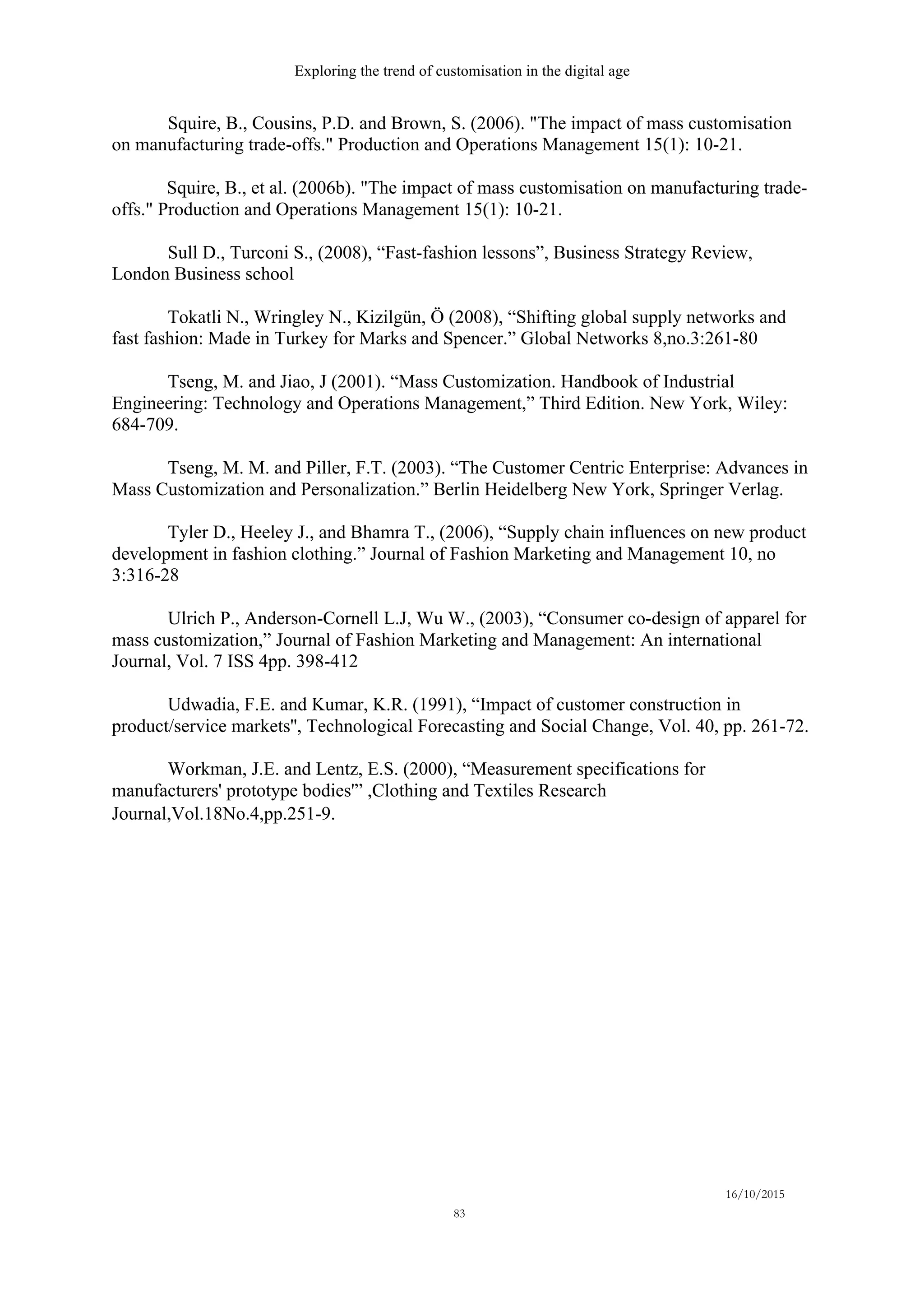 Exploring the trend of customisation in the digital age
16/10/2015
83
Squire, B., Cousins, P.D. and Brown, S. (2006). "The impact of mass customisation
on manufacturing trade-offs." Production and Operations Management 15(1): 10-21.
Squire, B., et al. (2006b). "The impact of mass customisation on manufacturing trade-
offs." Production and Operations Management 15(1): 10-21.
Sull D., Turconi S., (2008), “Fast-fashion lessons”, Business Strategy Review,
London Business school
Tokatli N., Wringley N., Kizilgün, Ö (2008), “Shifting global supply networks and
fast fashion: Made in Turkey for Marks and Spencer.” Global Networks 8,no.3:261-80
Tseng, M. and Jiao, J (2001). “Mass Customization. Handbook of Industrial
Engineering: Technology and Operations Management,” Third Edition. New York, Wiley:
684-709.
Tseng, M. M. and Piller, F.T. (2003). “The Customer Centric Enterprise: Advances in
Mass Customization and Personalization.” Berlin Heidelberg New York, Springer Verlag.
Tyler D., Heeley J., and Bhamra T., (2006), “Supply chain influences on new product
development in fashion clothing.” Journal of Fashion Marketing and Management 10, no
3:316-28
Ulrich P., Anderson-Cornell L.J, Wu W., (2003), “Consumer co-design of apparel for
mass customization,” Journal of Fashion Marketing and Management: An international
Journal, Vol. 7 ISS 4pp. 398-412
Udwadia, F.E. and Kumar, K.R. (1991), “Impact of customer construction in
product/service markets'', Technological Forecasting and Social Change, Vol. 40, pp. 261-72.
Workman, J.E. and Lentz, E.S. (2000), “Measurement specifications for
manufacturers' prototype bodies'” ,Clothing and Textiles Research
Journal,Vol.18No.4,pp.251-9. 
 