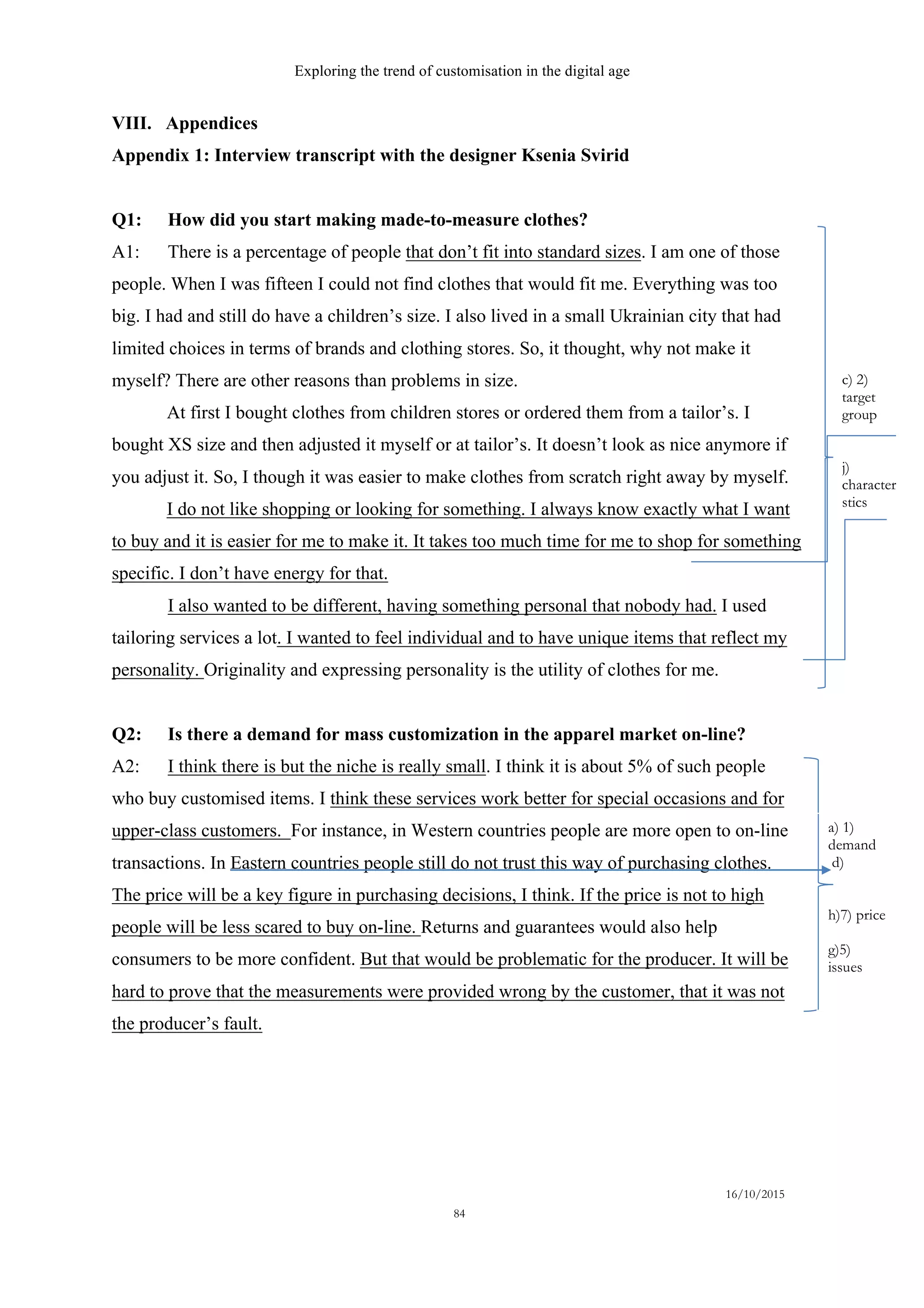 Exploring the trend of customisation in the digital age
16/10/2015
84
VIII. Appendices
Appendix 1: Interview transcript with the designer Ksenia Svirid
Q1: How did you start making made-to-measure clothes?
A1: There is a percentage of people that don’t fit into standard sizes. I am one of those
people. When I was fifteen I could not find clothes that would fit me. Everything was too
big. I had and still do have a children’s size. I also lived in a small Ukrainian city that had
limited choices in terms of brands and clothing stores. So, it thought, why not make it
myself? There are other reasons than problems in size.
At first I bought clothes from children stores or ordered them from a tailor’s. I
bought XS size and then adjusted it myself or at tailor’s. It doesn’t look as nice anymore if
you adjust it. So, I though it was easier to make clothes from scratch right away by myself.
I do not like shopping or looking for something. I always know exactly what I want
to buy and it is easier for me to make it. It takes too much time for me to shop for something
specific. I don’t have energy for that.
I also wanted to be different, having something personal that nobody had. I used
tailoring services a lot. I wanted to feel individual and to have unique items that reflect my
personality. Originality and expressing personality is the utility of clothes for me.
Q2: Is there a demand for mass customization in the apparel market on-line?
A2: I think there is but the niche is really small. I think it is about 5% of such people
who buy customised items. I think these services work better for special occasions and for
upper-class customers. For instance, in Western countries people are more open to on-line
transactions. In Eastern countries people still do not trust this way of purchasing clothes.
The price will be a key figure in purchasing decisions, I think. If the price is not to high
people will be less scared to buy on-line. Returns and guarantees would also help
consumers to be more confident. But that would be problematic for the producer. It will be
hard to prove that the measurements were provided wrong by the customer, that it was not
the producer’s fault.
a) 1)
demand
d)
h)7) price
g)5)
issues
c) 2)
target
group
j)
characteri
stics
 