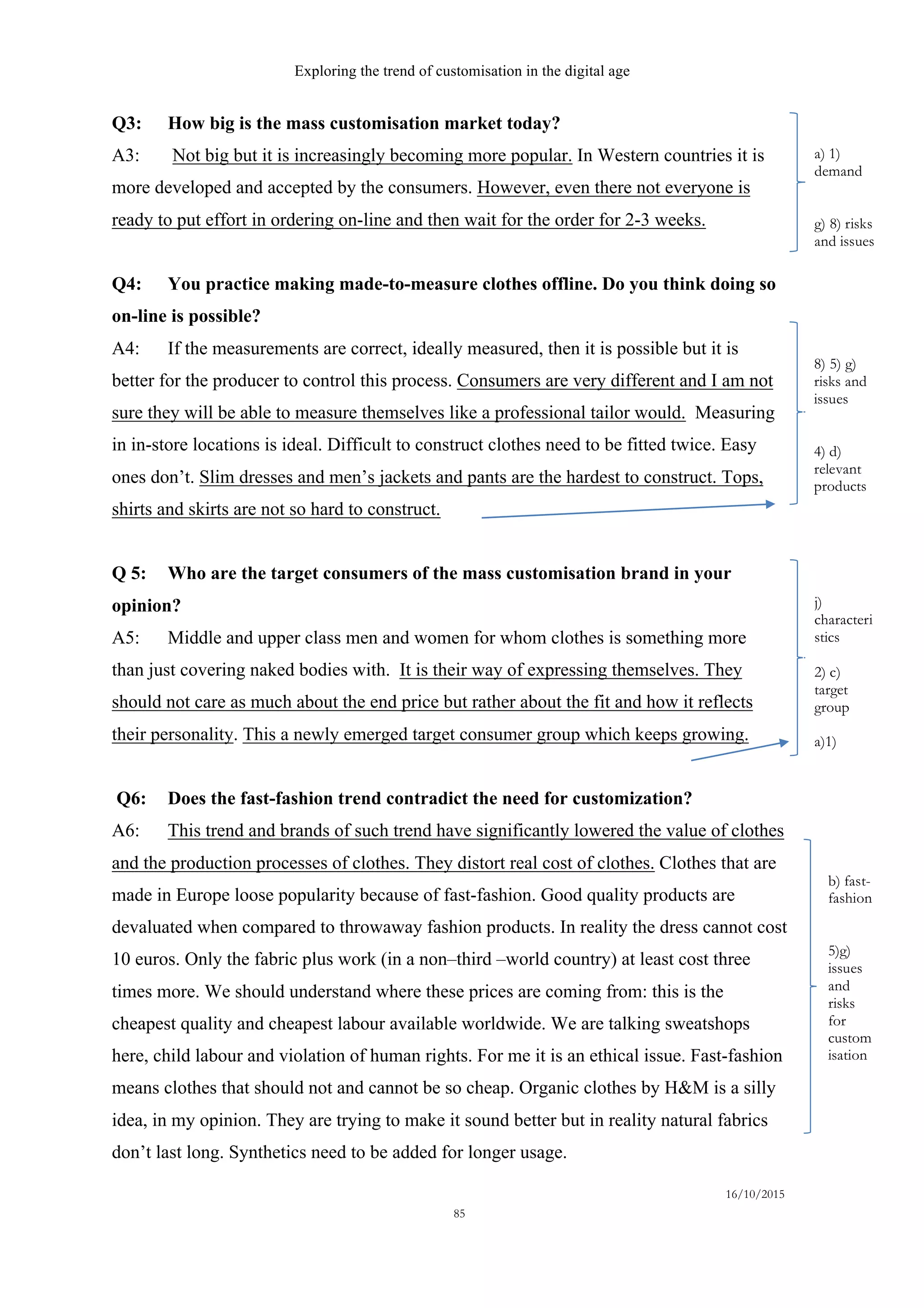 Exploring the trend of customisation in the digital age
16/10/2015
85
Q3: How big is the mass customisation market today?
A3: Not big but it is increasingly becoming more popular. In Western countries it is
more developed and accepted by the consumers. However, even there not everyone is
ready to put effort in ordering on-line and then wait for the order for 2-3 weeks.
Q4: You practice making made-to-measure clothes offline. Do you think doing so
on-line is possible?
A4: If the measurements are correct, ideally measured, then it is possible but it is
better for the producer to control this process. Consumers are very different and I am not
sure they will be able to measure themselves like a professional tailor would. Measuring
in in-store locations is ideal. Difficult to construct clothes need to be fitted twice. Easy
ones don’t. Slim dresses and men’s jackets and pants are the hardest to construct. Tops,
shirts and skirts are not so hard to construct.
Q 5: Who are the target consumers of the mass customisation brand in your
opinion?
A5: Middle and upper class men and women for whom clothes is something more
than just covering naked bodies with. It is their way of expressing themselves. They
should not care as much about the end price but rather about the fit and how it reflects
their personality. This a newly emerged target consumer group which keeps growing.
Q6: Does the fast-fashion trend contradict the need for customization?
A6: This trend and brands of such trend have significantly lowered the value of clothes
and the production processes of clothes. They distort real cost of clothes. Clothes that are
made in Europe loose popularity because of fast-fashion. Good quality products are
devaluated when compared to throwaway fashion products. In reality the dress cannot cost
10 euros. Only the fabric plus work (in a non–third –world country) at least cost three
times more. We should understand where these prices are coming from: this is the
cheapest quality and cheapest labour available worldwide. We are talking sweatshops
here, child labour and violation of human rights. For me it is an ethical issue. Fast-fashion
means clothes that should not and cannot be so cheap. Organic clothes by H&M is a silly
idea, in my opinion. They are trying to make it sound better but in reality natural fabrics
don’t last long. Synthetics need to be added for longer usage.
a) 1)
demand
g) 8) risks
and issues
8) 5) g)
risks and
issues
4) d)
relevant
products
b) fast-
fashion
5)g)
issues
and
risks
for
custom
isation
j)
characteri
stics
2) c)
target
group
a)1)
 