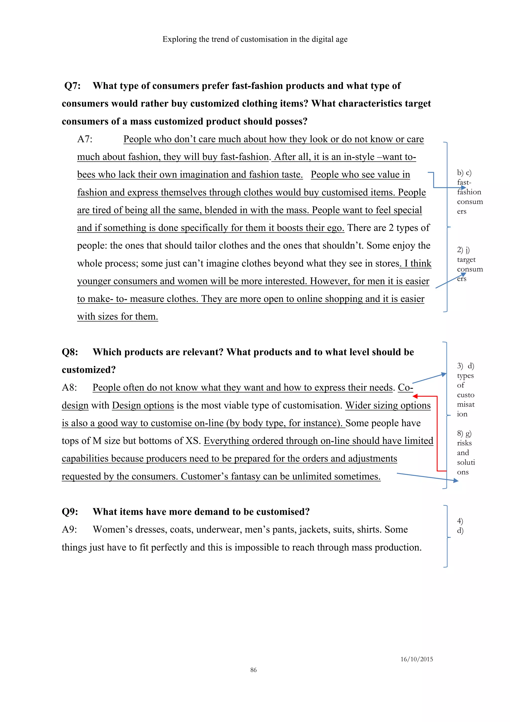 Exploring the trend of customisation in the digital age
16/10/2015
86
Q7: What type of consumers prefer fast-fashion products and what type of
consumers would rather buy customized clothing items? What characteristics target
consumers of a mass customized product should posses?
A7: People who don’t care much about how they look or do not know or care
much about fashion, they will buy fast-fashion. After all, it is an in-style –want to-
bees who lack their own imagination and fashion taste. People who see value in
fashion and express themselves through clothes would buy customised items. People
are tired of being all the same, blended in with the mass. People want to feel special
and if something is done specifically for them it boosts their ego. There are 2 types of
people: the ones that should tailor clothes and the ones that shouldn’t. Some enjoy the
whole process; some just can’t imagine clothes beyond what they see in stores. I think
younger consumers and women will be more interested. However, for men it is easier
to make- to- measure clothes. They are more open to online shopping and it is easier
with sizes for them.
Q8: Which products are relevant? What products and to what level should be
customized?
A8: People often do not know what they want and how to express their needs. Co-
design with Design options is the most viable type of customisation. Wider sizing options
is also a good way to customise on-line (by body type, for instance). Some people have
tops of M size but bottoms of XS. Everything ordered through on-line should have limited
capabilities because producers need to be prepared for the orders and adjustments
requested by the consumers. Customer’s fantasy can be unlimited sometimes.
Q9: What items have more demand to be customised?
A9: Women’s dresses, coats, underwear, men’s pants, jackets, suits, shirts. Some
things just have to fit perfectly and this is impossible to reach through mass production.
b) c)
fast-
fashion
consum
ers
2) j)
target
consum
ers
3) d)
types
of
custo
misat
ion
8) g)
risks
and
soluti
ons
4)
d)
 
