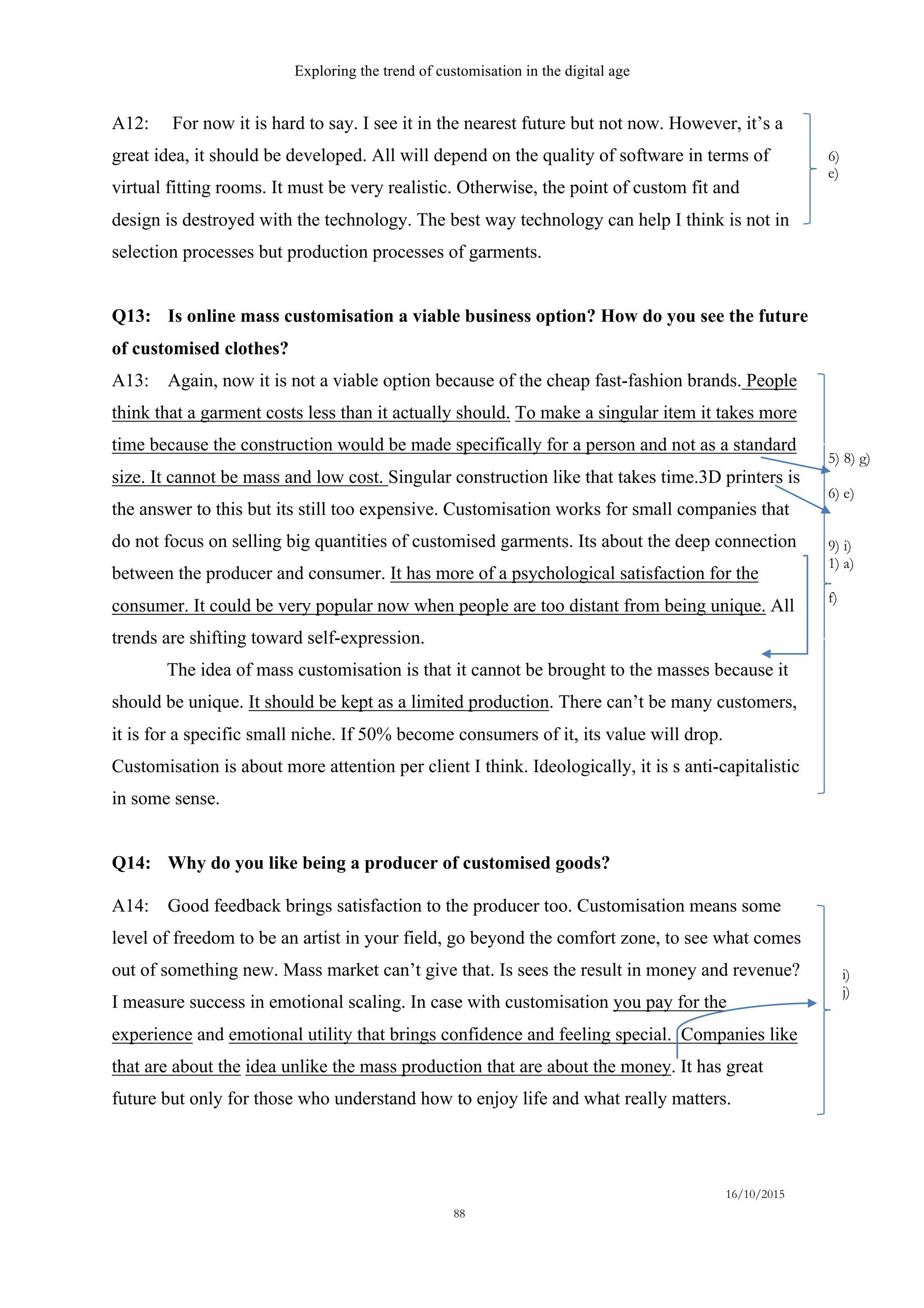 Exploring the trend of customisation in the digital age
16/10/2015
88
A12: For now it is hard to say. I see it in the nearest future but not now. However, it’s a
great idea, it should be developed. All will depend on the quality of software in terms of
virtual fitting rooms. It must be very realistic. Otherwise, the point of custom fit and
design is destroyed with the technology. The best way technology can help I think is not in
selection processes but production processes of garments.
Q13: Is online mass customisation a viable business option? How do you see the future
of customised clothes?
A13: Again, now it is not a viable option because of the cheap fast-fashion brands. People
think that a garment costs less than it actually should. To make a singular item it takes more
time because the construction would be made specifically for a person and not as a standard
size. It cannot be mass and low cost. Singular construction like that takes time.3D printers is
the answer to this but its still too expensive. Customisation works for small companies that
do not focus on selling big quantities of customised garments. Its about the deep connection
between the producer and consumer. It has more of a psychological satisfaction for the
consumer. It could be very popular now when people are too distant from being unique. All
trends are shifting toward self-expression.
The idea of mass customisation is that it cannot be brought to the masses because it
should be unique. It should be kept as a limited production. There can’t be many customers,
it is for a specific small niche. If 50% become consumers of it, its value will drop.
Customisation is about more attention per client I think. Ideologically, it is s anti-capitalistic
in some sense.
Q14: Why do you like being a producer of customised goods?
A14: Good feedback brings satisfaction to the producer too. Customisation means some
level of freedom to be an artist in your field, go beyond the comfort zone, to see what comes
out of something new. Mass market can’t give that. Is sees the result in money and revenue?
I measure success in emotional scaling. In case with customisation you pay for the
experience and emotional utility that brings confidence and feeling special. Companies like
that are about the idea unlike the mass production that are about the money. It has great
future but only for those who understand how to enjoy life and what really matters.
6)
e)
5) 8) g)
6) e)
9) i)
1) a)
f)
i)
j)
 