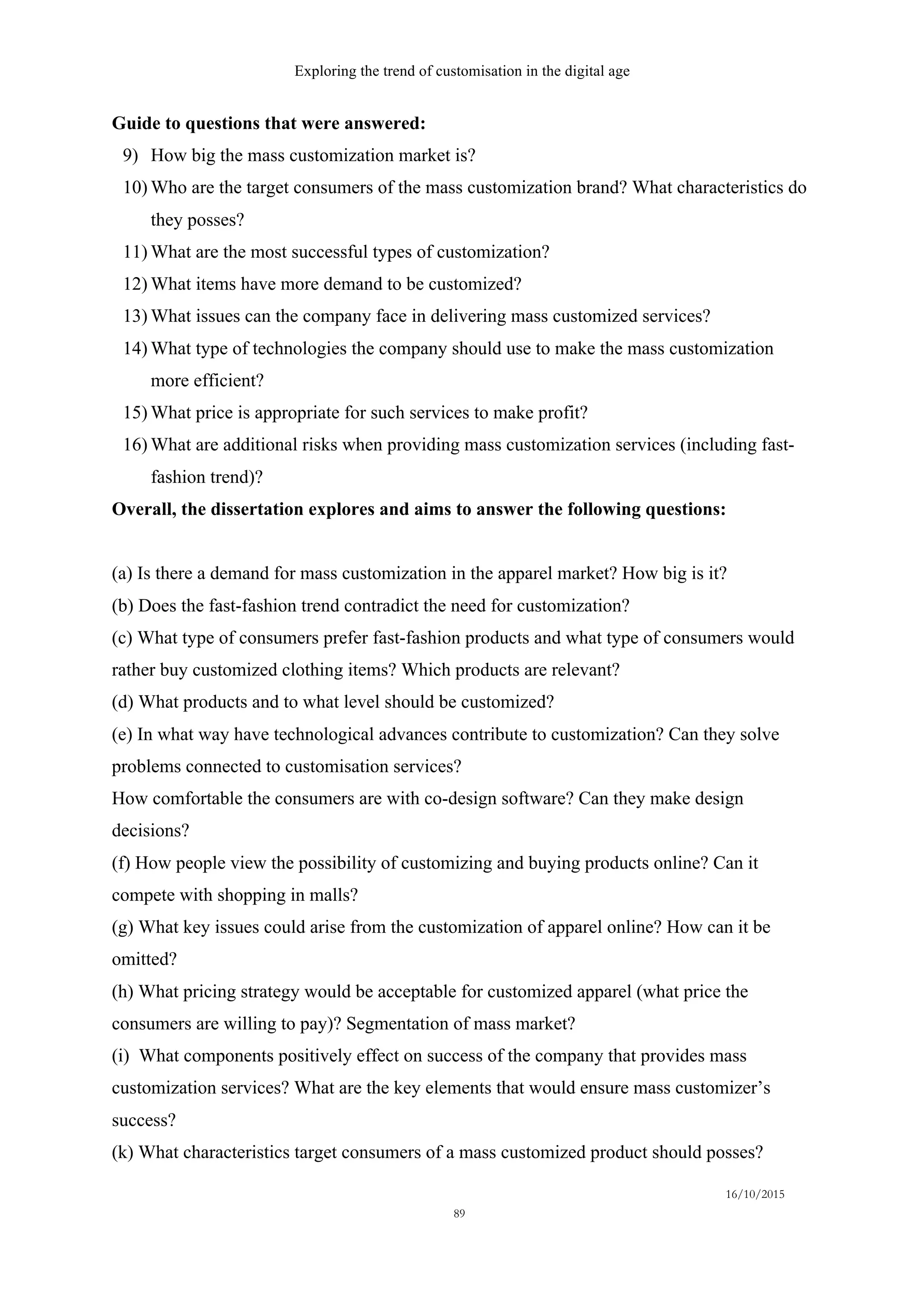 Exploring the trend of customisation in the digital age
16/10/2015
89
Guide to questions that were answered:
9)   How big the mass customization market is?
10)  Who are the target consumers of the mass customization brand? What characteristics do
they posses?
11)  What are the most successful types of customization?
12)  What items have more demand to be customized?
13)  What issues can the company face in delivering mass customized services?
14)  What type of technologies the company should use to make the mass customization
more efficient?
15)  What price is appropriate for such services to make profit?
16)  What are additional risks when providing mass customization services (including fast-
fashion trend)?
Overall, the dissertation explores and aims to answer the following questions:
(a) Is there a demand for mass customization in the apparel market? How big is it?
(b) Does the fast-fashion trend contradict the need for customization?
(c) What type of consumers prefer fast-fashion products and what type of consumers would
rather buy customized clothing items? Which products are relevant?
(d) What products and to what level should be customized?
(e) In what way have technological advances contribute to customization? Can they solve
problems connected to customisation services?
How comfortable the consumers are with co-design software? Can they make design
decisions?
(f) How people view the possibility of customizing and buying products online? Can it
compete with shopping in malls?
(g) What key issues could arise from the customization of apparel online? How can it be
omitted?
(h) What pricing strategy would be acceptable for customized apparel (what price the
consumers are willing to pay)? Segmentation of mass market?
(i) What components positively effect on success of the company that provides mass
customization services? What are the key elements that would ensure mass customizer’s
success?
(k) What characteristics target consumers of a mass customized product should posses?
 