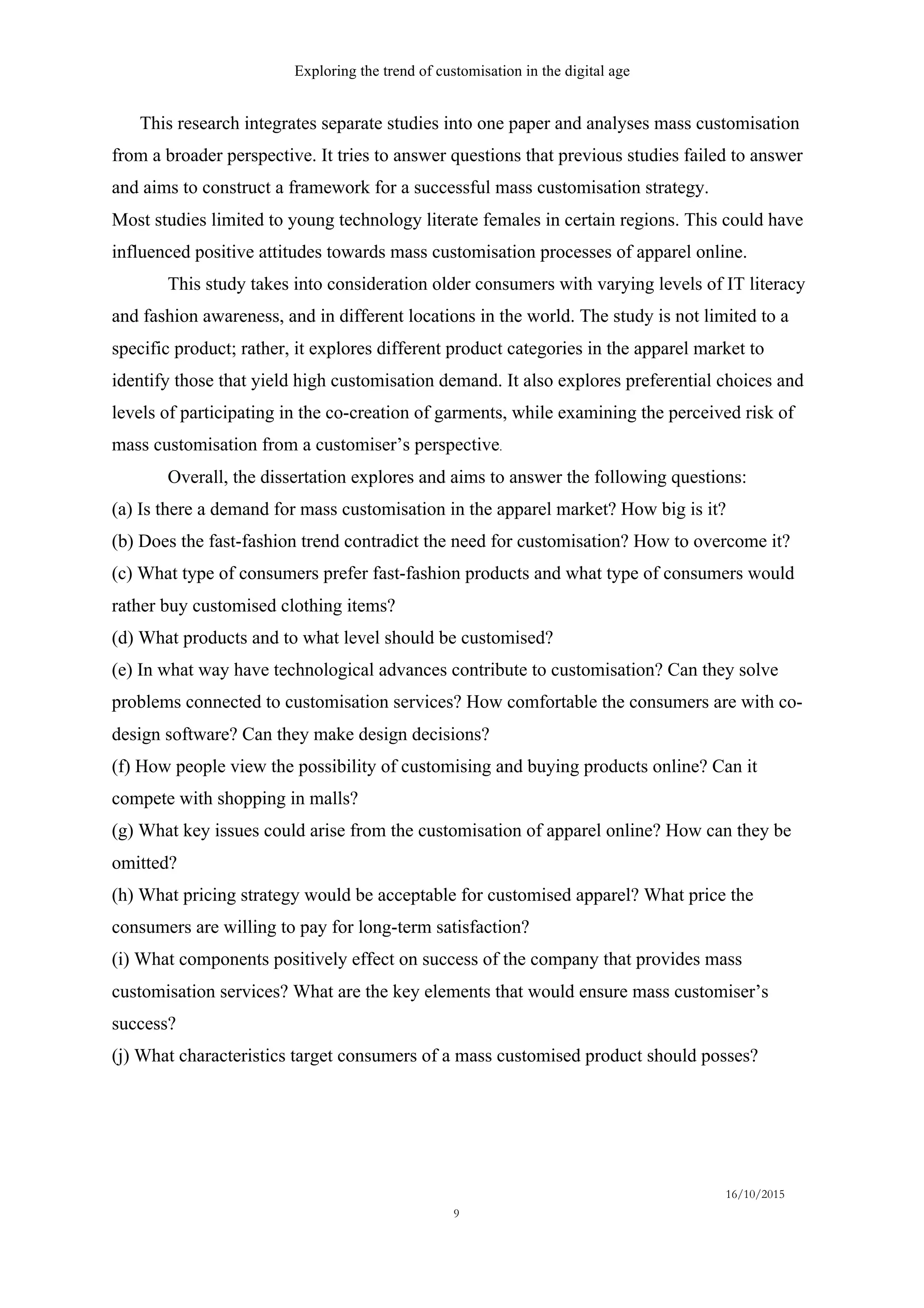 Exploring the trend of customisation in the digital age
16/10/2015
9
This research integrates separate studies into one paper and analyses mass customisation
from a broader perspective. It tries to answer questions that previous studies failed to answer
and aims to construct a framework for a successful mass customisation strategy.
Most studies limited to young technology literate females in certain regions. This could have
influenced positive attitudes towards mass customisation processes of apparel online.
This study takes into consideration older consumers with varying levels of IT literacy
and fashion awareness, and in different locations in the world. The study is not limited to a
specific product; rather, it explores different product categories in the apparel market to
identify those that yield high customisation demand. It also explores preferential choices and
levels of participating in the co-creation of garments, while examining the perceived risk of
mass customisation from a customiser’s perspective.
Overall, the dissertation explores and aims to answer the following questions:
(a) Is there a demand for mass customisation in the apparel market? How big is it?
(b) Does the fast-fashion trend contradict the need for customisation? How to overcome it?
(c) What type of consumers prefer fast-fashion products and what type of consumers would
rather buy customised clothing items?
(d) What products and to what level should be customised?
(e) In what way have technological advances contribute to customisation? Can they solve
problems connected to customisation services? How comfortable the consumers are with co-
design software? Can they make design decisions?
(f) How people view the possibility of customising and buying products online? Can it
compete with shopping in malls?
(g) What key issues could arise from the customisation of apparel online? How can they be
omitted?
(h) What pricing strategy would be acceptable for customised apparel? What price the
consumers are willing to pay for long-term satisfaction?
(i) What components positively effect on success of the company that provides mass
customisation services? What are the key elements that would ensure mass customiser’s
success?
(j) What characteristics target consumers of a mass customised product should posses?
 