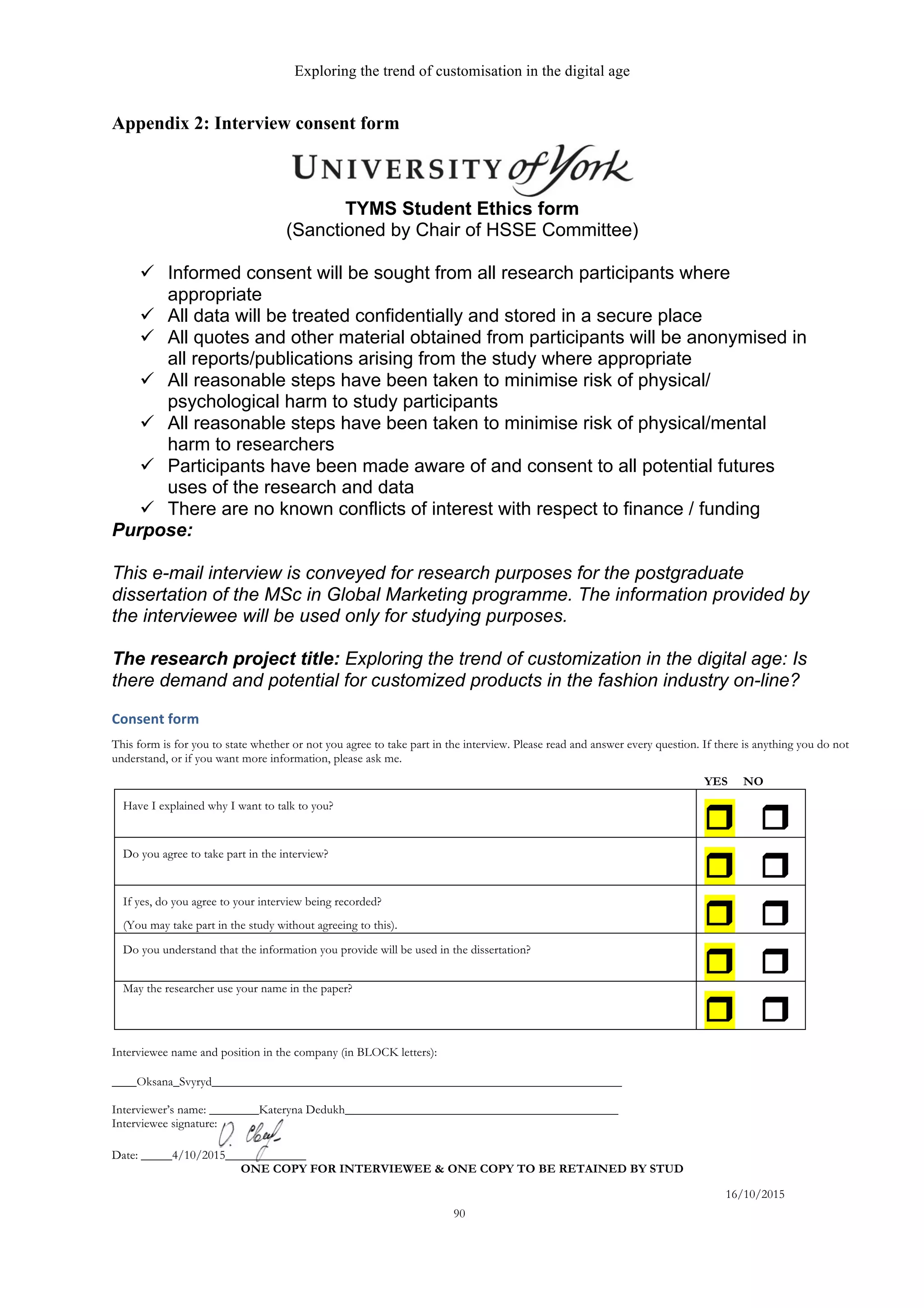 Exploring the trend of customisation in the digital age
16/10/2015
90
Appendix 2: Interview consent form
  
TYMS  Student  Ethics  form  
(Sanctioned  by  Chair  of  HSSE  Committee)  
  
ü   Informed  consent  will  be  sought  from  all  research  participants  where  
appropriate  
ü   All  data  will  be  treated  confidentially  and  stored  in  a  secure  place  
ü   All  quotes  and  other  material  obtained  from  participants  will  be  anonymised  in  
all  reports/publications  arising  from  the  study  where  appropriate  
ü   All  reasonable  steps  have  been  taken  to  minimise  risk  of  physical/  
psychological  harm  to  study  participants  
ü   All  reasonable  steps  have  been  taken  to  minimise  risk  of  physical/mental  
harm  to  researchers  
ü   Participants  have  been  made  aware  of  and  consent  to  all  potential  futures  
uses  of  the  research  and  data    
ü   There  are  no  known  conflicts  of  interest  with  respect  to  finance  /  funding  
Purpose:  
  
This  e-­mail  interview  is  conveyed  for  research  purposes  for  the  postgraduate  
dissertation  of  the  MSc  in  Global  Marketing  programme.  The  information  provided  by  
the  interviewee  will  be  used  only  for  studying  purposes.  
  
The  research  project  title:  Exploring  the  trend  of  customization  in  the  digital  age:  Is  
there  demand  and  potential  for  customized  products  in  the  fashion  industry  on-­line?  
Consent	
  form	
  	
  
This form is for you to state whether or not you agree to take part in the interview. Please read and answer every question. If there is anything you do not
understand, or if you want more information, please ask me.
YES NO
Have I explained why I want to talk to you?
r r
Do you agree to take part in the interview?
r r
If yes, do you agree to your interview being recorded?
(You may take part in the study without agreeing to this). r r
Do you understand that the information you provide will be used in the dissertation?
r r
May the researcher use your name in the paper?
r r
Interviewee name and position in the company (in BLOCK letters):
____Oksana_Svyryd__________________________________________________________________
Interviewer’s name: ________Kateryna Dedukh____________________________________________
Interviewee signature:
Date: _____4/10/2015_____________
ONE COPY FOR INTERVIEWEE & ONE COPY TO BE RETAINED BY STUD
 