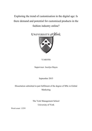 Exploring the trend of customisation in the digital age: Is
there demand and potential for customised products in the
fashion industry online?
Y1401956
Supervisor: Jocelyn Hayes
September 2015
Dissertation submitted in part fulfilment of the degree of MSc in Global
Marketing
The York Management School
University of York
Word count: 13293
 
