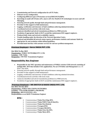 • Commissioning and Network configuration for all TX Nodes.
• Ethernet service configuration.
• Configuring Different types of Protection services(MSP,SNCP,ERPS)
• Knowledge in small cell’s/Femto cell’s, macro cell’s for 3G&4G/LTE technologies in secure and self-
Managing.
• Ensuring network quality through fault and performance management.
• Provided 1st line support to field maintenance.
• Logging, rectification and clearance of fault conditions achieving minimal downtime.
• Coordinated network activities with circle team.
• Analyzed, identified and solved transmission problems in a PDH network.
• Escalation of appropriate faults to RAN second line maintenance/OSS support engineers.
• Produced daily status and network availability reports.
• Trouble handling under the direction of the Network Operation Centre.
• Analyzed and identified all network status reports, performance statistics and customer faults for
• appropriate fix and escalation within defined guidelines.
• Provided main interface with customer services for end user problem management.
Previous Employer:- Serco INDIA PVT. LTD.
Oct 2014 To Dec 2015
Organization:- NOKIA NETWORKS PVT. LTD.
Location:- GDC Noida
Designation:- FM NOC Transmission Engineer
Responsibility Noc Engineer
• Responsible for the NOC operation and maintenance of NOKIA wireless GSM network consisting of
multiple BSC, BTS that includes Citrix applications, Net act CM Editor and Management on a 24
hour/7 day basis.
• Ensuring network quality through fault and performance management.
• Provided 1st line support to field maintenance.
• Logging, rectification and clearance of fault conditions achieving minimal downtime.
• Coordinated network activities with circle team.
• Analyzed, identified and solved transmission problems in a PDH network.
• Escalation of appropriate faults to RAN second line maintenance/OSS support engineers.
Previous Employer:- NR SWITCH & RADIO INDIA PVT. LTD.
Oct 2012 TO Oct 2014
Organization:- NOKIA SOLUTIONS NETWORKS.
Location:- GWALIOR (MADHYA PRADESH)
Designation:- BSS FLM ENGG. (2G)
Responsibilities as an O&M /Trnsmission Engineer
BTS:-
 Commissioning of Nokia Flexi Edge BTS.
 Commissioning of Nokia WBTS Node B Site(3G).
 Commissioning of Nokia Flexi Hybrid.
 Commissioning of Ceragon-IP10.
 Commissioning of Ceragon Old (R15).
 Commissioning of Nokia Ultra Site BTS.
 Commissioning of Nokia Metro BTS.
 