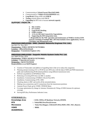  Commissioning of Alcatel Lucent Mux(1642,1660).
 Commissioning of NOKIA FLEXI HOPPER links.
 Loop/Break testing of E1 with OMCR
 Testing external alarms with OMCR.
 Upgrading the BTS site to increase network capacity
SUPPORT FROM FM :-
1. Site creation.
2. ET creation.
3. Loop-break checking.
4. GPRS creation.
5. A-Ter & GB Link Connectivity Upgradation.
6. Supporting the BTS integration team.
7. Responsible for the NOC operation and maintenance of NOKIA wireless GSM
network consisting of multiple BSC, BTS that includes Citrix applications, Net act
CM Editor and Management tools.
PREVIOUS EMPLOYER:- SNEL (Sasken Networks Engineer Pvt. Ltd.)
Jan 2011 To Nov 2011
Organization:- NOKIA SIEMENS NETWORKS.
Location:- (Bihar&Jharkhand)
Designation:- Transmission Engineer (3G)
PREVIOUS EMPLOYER:- Zeppelin Mobile System India Pvt. Ltd.
Oct 2009 TO Dec 2010
Organization:- NOKIA SIEMENS NETWORKS.
Location:- VARANSI (UP EAST)
Designation:- O&M ENGINEER
Responsibilities as an O&M Engineer
• Creation of Transcoders and addition of signalling link to link set to reduce the congestion.
• Planning and provisioning of E1 or PCM for new BTS sites with the help of SDH and PDH transmission
paths and troubleshooting PCM related problems using different transmission tools.
• Software up gradation on BTS(Master File).
• Rehoming of existing BTS from one BSC to another.
• Installation, Commissioning of NOKIA Ultra & Flexi BTS.
• Installation, Commissioning of FIU, ODU
• Checking alarms in BSC and rectify all the unwanted alarms.
• Making cross-connections and E1 connections from the transmission positions
• Antenna Power Check up by VSWR / POWER Meter.
• Coverage optimization by change in Antenna, Orientation & Tilting of GSM Antenna for optimum
coverage.
• Solving KPI (Key Performance Indicator) issue.
OTHERSKILLS:-
Knowledge Area : GSM, CDMA, IP Backbone Network, DWDM.
BTS : Nokia(MR,Ultra,Flexi),Ericsson.
Microwave : Nokia Flexi Hopper, CERAGON IP10, IP20N, FHY, NEC, Huawei.
VSWR : BIRD.
ACADEMICS:-
 
