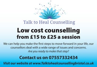 Low cost counselling
from £15 to £25 a session
We can help you make the first steps to move forward in your life, our
counsellors deal with a wide range of issues and concerns.
Are you ready to make that step?
Contact us on 07557332434
Visit our website at www.Talktohealcounsellingbristol.co.uk
 