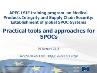 APEC LSIF training program on Medical
Products Integrity and Supply Chain Security:
Establishment of global SPOC Systems
29 January 2015
François-Xavier Lery, EDQM/Council of Europe
Practical tools and approaches for
SPOCs
François-Xavier Lery © 2015 EDQM, Council of Europe. All rights reserved.
 