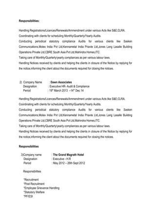 Responsibilities:
Handling Registrations/Licences/Renewals/Ammendment under various Acts like S&E,CLRA.
Coordinating with clients for scheduling Monthly/Quarterly/Yearly Audits.
Conducting periodical statutory compliance Audits for various clients like Sasken
Communications,Molex India Pvt Ltd,Kennametal India Priavte Ltd,Jones Lang Lasalle Building
Operations Private Ltd,CBRE South Asia Pvt Ltd,Mahindra Homes,ITC.
Taking care of Monthly/Quarterly/yearly compliances as per various labour laws.
Handling Notices received by clients and helping the clients in closure of the Notice by replying for
the notice,informing the client about the documents required for closing the notices.
2) Company Name : Dawn Associates
Designation : Executive HR- Audit & Compliance
Period : 19th
March 2013 –14th
Dec 14
Handling Registrations/Licences/Renewals/Ammendment under various Acts like S&E,CLRA.
Coordinating with clients for scheduling Monthly/Quarterly/Yearly Audits.
Conducting periodical statutory compliance Audits for various clients like Sasken
Communications,Molex India Pvt Ltd,Kennametal India Priavte Ltd,Jones Lang Lasalle Building
Operations Private Ltd,CBRE South Asia Pvt Ltd,Mahindra Homes,ITC.
Taking care of Monthly/Quarterly/yearly compliances as per various labour laws.
Handling Notices received by clients and helping the clients in closure of the Notice by replying for
the notice,informing the client about the documents required for closing the notices.
Responsibilities
3)Company name : The Grand Magrath Hotel
Designation : Executive - H.R
Period : May 2012 – 26th Sept 2012
Responsibilities
*Recruitment
*Post Recruitment
*Employee Grievance Handling
*Statutory Welfare
*PF/ESI
 