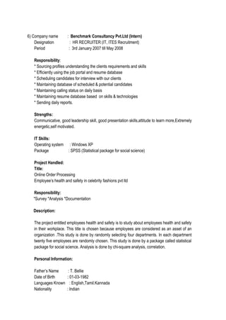 6) Company name : Benchmark Consultancy Pvt.Ltd (Intern)
Designation : HR RECRUITER (IT, ITES Recruitment)
Period : 3rd January 2007 till May 2008
Responsibility:
* Sourcing profiles understanding the clients requirements and skills
* Efficiently using the job portal and resume database
* Scheduling candidates for interview with our clients
* Maintaining database of scheduled & potential candidates
* Maintaining calling status on daily basis
* Maintaining resume database based on skills & technologies
* Sending daily reports.
Strengths:
Communicative, good leadership skill, good presentation skills,attitude to learn more,Extremely
energetic,self motivated.
IT Skills:
Operating system : Windows XP
Package : SPSS (Statistical package for social science)
Project Handled:
Title:
Online Order Processing
Employee’s health and safety in celebrity fashions pvt ltd
Responsibility:
*Survey *Analysis *Documentation
Description:
The project entitled employees health and safety is to study about employees health and safety
in their workplace. This title is chosen because employees are considered as an asset of an
organization .This study is done by randomly selecting four departments. In each department
twenty five employees are randomly chosen. This study is done by a package called statistical
package for social science. Analysis is done by chi-square analysis, correlation.
Personal Information:
Father’s Name : T. Bellie
Date of Birth : 01-03-1982
Languages Known : English,Tamil.Kannada
Nationality : Indian
 
