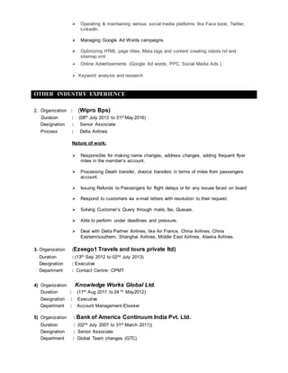  Operating & maintaining various social media platforms like Face book, Twitter,
LinkedIn.
 Managing Google Ad Words campaigns.
 Optimizing HTML page titles, Meta tags and content creating robots.txt and
sitemap.xml
 Online Advertisements (Google Ad words, PPC, Social Media Ads.)
 Keyword analysis and research
OTHER INDUSTRY EXPERIENCE
2. Organization : (Wipro Bps)
Duration : (08th July 2013 to 31st May 2016)
Designation : Senior Associate
Process : Delta Airlines
Nature of work:
 Responsible for making name changes, address changes, adding frequent flyer
miles in the member’s account.
 Processing Death transfer, divorce transfers in terms of miles from passengers
account.
 Issuing Refunds to Passengers for flight delays or for any issues faced on board
 Respond to customers via e-mail letters with resolution to their request.
 Solving Customer’s Query through mails, fax, Queues.
 Able to perform under deadlines and pressure.
 Deal with Delta Partner Airlines, like Air France, China Airlines, China
Eastern/southern, Shanghai Airlines, Middle East Airlines, Alaska Airlines.
3. Organization (Ezeego1 Travels and tours private ltd)
Duration : (13th Sep 2012 to 02nd July 2013)
Designation : Executive
Department : Contact Centre- CPMT
4) Organization: Knowledge Works Global Ltd.
Duration : (11th Aug 2011 to 24 th May2012)
Designation : Executive
Department : Account Management-Elsevier
5) Organization : Bank of America Continuum India Pvt. Ltd.
Duration : (02nd July 2007 to 31st March 2011))
Designation : Senior Associate
Department : Global Team changes (GTC)
 