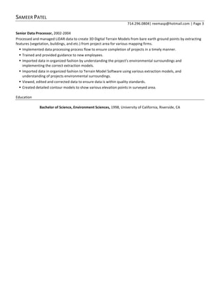 SAMEER	
  PATEL	
  
714.296.0804|	
  reemasp@hotmail.com	
  |	
  Page	
  3	
  
	
  
Senior	
  Data	
  Processor,	
  2002-­‐2004	
  	
  
Processed	
  and	
  managed	
  LiDAR	
  data	
  to	
  create	
  3D	
  Digital	
  Terrain	
  Models	
  from	
  bare	
  earth	
  ground	
  points	
  by	
  extracting	
  
features	
  (vegetation,	
  buildings,	
  and	
  etc.)	
  from	
  project	
  area	
  for	
  various	
  mapping	
  firms.	
  	
  
§ Implemented	
  data	
  processing	
  process	
  flow	
  to	
  ensure	
  completion	
  of	
  projects	
  in	
  a	
  timely	
  manner.	
  	
  	
  
§ Trained	
  and	
  provided	
  guidance	
  to	
  new	
  employees.	
  	
  	
  
§ Imported	
  data	
  in	
  organized	
  fashion	
  by	
  understanding	
  the	
  project’s	
  environmental	
  surroundings	
  and	
  
implementing	
  the	
  correct	
  extraction	
  models.	
  	
  	
  
§ Imported	
  data	
  in	
  organized	
  fashion	
  to	
  Terrain	
  Model	
  Software	
  using	
  various	
  extraction	
  models,	
  and	
  
understanding	
  of	
  projects	
  environmental	
  surroundings.	
  	
  	
  
§ Viewed,	
  edited	
  and	
  corrected	
  data	
  to	
  ensure	
  data	
  is	
  within	
  quality	
  standards.	
  	
  
§ Created	
  detailed	
  contour	
  models	
  to	
  show	
  various	
  elevation	
  points	
  in	
  surveyed	
  area.	
  
	
  
Education	
  	
  
	
  
Bachelor	
  of	
  Science,	
  Environment	
  Sciences,	
  1998,	
  University	
  of	
  California,	
  Riverside,	
  CA	
  
 