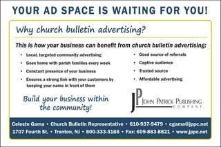 Build your business within
the community!
This is how your business can benefit from church bulletin advertising:
Why church bulletin advertising?
• Local, targeted community advertising
• Goes home with parish families every week
• Constant presence of your business
• Ensures a strong link with your customers by
keeping your name in front of them
Celeste Gama • Church Bulletin Representative • 610-937-9479 • cgama@jppc.net
1707 Fourth St. • Trenton, NJ • 800-333-3166 • Fax: 609-883-8821 • www.jppc.net
• Good source of referrals
• Captive audience
• Trusted source
• Affordable advertising
YOUR AD SPACE IS WAITING FOR YOU!
 