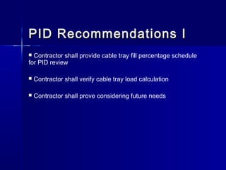 PID Recommendations IPID Recommendations I
 Contractor shall provide cable tray fill percentage schedule
for PID review
 Contractor shall verify cable tray load calculation
 Contractor shall prove considering future needs
 