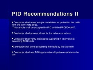 PID Recommendations IIPID Recommendations II
 Contractor shall make sample installation for protection the cable
from the tray sharp edge.
This sample shall be accepted by PID and the PROPONANT.
 Contractor shall prevent stress for the cable everywhere
 Contractor shall verify that cables supported in intervals not
exceeding NEC limits
Contractor shall avoid supporting the cable by the structure
 Contractor shall use T-fittings to solve all problems wherever he
can
 