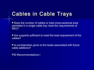 Cables in Cable TraysCables in Cable Trays
 Does the number of cables or total cross-sectional area
permitted in a single cable tray meet the requirements of
NEC?
 Are supports sufficient to meet the load requirement of the
cables?
 Is consideration given to the loads associated with future
cable additions?
PID Recommendations I
 