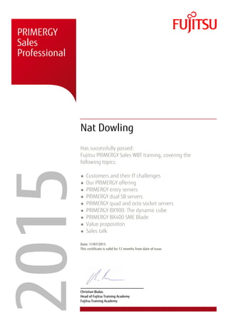 � � �
�
� � �
�
� �
� � �
� �
�
� � �
� �
�
�
� � �
� � �
� � � �
�
�����PRIMERGY
Sales
Professional
Nat Dowling
Has successfully passed:
Fujitsu PRIMERGY Sales WBT training, covering the
following topics:
Customers and their IT challenges
Our PRIMERGY offering
PRIMERGY entry servers
PRIMERGY dual S8 servers
PRIMERGY quad and octo socket servers
PRIMERGY BX900: The dynamic cube
PRIMERGY BX400 SME Blade
Value proposition
Sales talk
Date: 11/07/2015
This certificate is valid for 12 months from date of issue.
Christian Bialas
Head of Fujitsu Training Academy
Fujitsu Training Academy
 