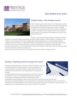  
 
 
Case Studies of our work… 
 
 
College Campus ­ New strategy required 
 
After meeting through a networking event, Prestige were asked to 
assist a large college campus in Devon with their existing strategy.  
Engaging with the Estates Manager and IT Director, Prestige 
completed a comprehensive review of the existing strategies and 
contracts.  Although the Client already worked with a consultant, 
upon analysing, it was apparent that Prestige could bring a huge 
benefit to the client. 
 
Working closely with the Estates Manager, Prestige were able to 
implement a corporate strategy, streamlining all energy supplies together. Once this phase is completed we will 
continue to work closely with the client, enabling them to take advantage of our on pulse industry expertise.  
Together, with the IT Director, we identified the clients requirements for the future and ensured any growth plans 
were taken into account. We were then able to provide a comprehensive new solution across the entire 
telecommunications and IT. In this instance it was a high level, malleable, VOIP solution that will meet their needs 
not only now but also in the future as they grow.  
Prestige will now work with this client on an ongoing basis as part of their management team. 
 
 
 
 
 
Academy ­ Regaining control of energy from council 
 
Prestige were approached by an Academy based in Somerset. They had 
been independent for sometime however, were still purchasing their 
energy through the local council. Keen to regain control of this, but 
without the internal expertise in the energy industry, they approached 
Prestige.  
Prestige established the process that particular council had in place for 
the Academy to leave and managed this process for the Academy. 
Subsequently, the Academy was able to implement a far more 
advantageous energy strategy as well as having full control over the rates which were secured.  
The governors ultimately decided on securing a fully fixed 3 year deal for the budgeting security. This gave the 
Academy back an extra £6,000 per annum, which was previously being spent on expensive energy contracts. The 
governors are now deciding what to use this extra money for in the school. 
 
 
 
 
T: ​03333 554 282    ​E:​ ​info@prestigebusinesssolutions.co.uk​   ​W:​ ​www.prestigebusinesssolutions.co.uk 
 