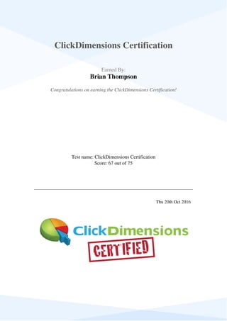  
 
ClickDimensions Certification
 
 
  Earned By:
Brian Thompson
 
 
  Congratulations on earning the ClickDimensions Certification!  
 
  Test name: ClickDimensions Certification
Score: 67 out of 75
 
 
   
 
   
 
  Thu 20th Oct 2016   
 
Powered by TCPDF (www.tcpdf.org)
 