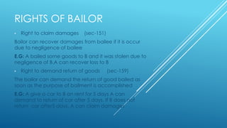 RIGHTS OF BAILOR
• Right to claim damages (sec-151)
Bailor can recover damages from bailee if it is occur
due to negligence of bailee
E.G: A bailed some goods to B and it was stolen due to
negligence of B.A can recover loss to B
• Right to demand return of goods (sec-159)
The bailor can demand the return of good bailed as
soon as the purpose of bailment is accomplished
E.G: A give a car to B on rent for 5 days A can
demand to return of car after 5 days. If B does not
return car after5 days, A can claim damages
 