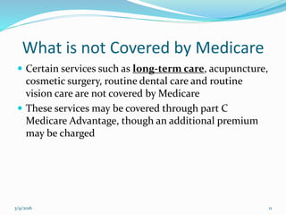 What is not Covered by Medicare
 Certain services such as long-term care, acupuncture,
cosmetic surgery, routine dental care and routine
vision care are not covered by Medicare
 These services may be covered through part C
Medicare Advantage, though an additional premium
may be charged
3/9/2016 11
 