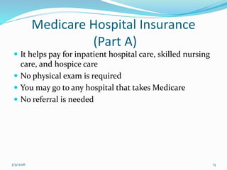 Medicare Hospital Insurance
(Part A)
 It helps pay for inpatient hospital care, skilled nursing
care, and hospice care
 No physical exam is required
 You may go to any hospital that takes Medicare
 No referral is needed
3/9/2016 13
 