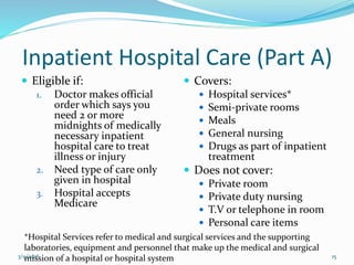Inpatient Hospital Care (Part A)
 Eligible if:
1. Doctor makes official
order which says you
need 2 or more
midnights of medically
necessary inpatient
hospital care to treat
illness or injury
2. Need type of care only
given in hospital
3. Hospital accepts
Medicare
 Covers:
 Hospital services*
 Semi-private rooms
 Meals
 General nursing
 Drugs as part of inpatient
treatment
 Does not cover:
 Private room
 Private duty nursing
 T.V or telephone in room
 Personal care items
*Hospital Services refer to medical and surgical services and the supporting
laboratories, equipment and personnel that make up the medical and surgical
mission of a hospital or hospital system3/9/2016 15
 