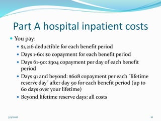 Part A hospital inpatient costs
 You pay:
 $1,216 deductible for each benefit period
 Days 1-60: $0 copayment for each benefit period
 Days 61-90: $304 copayment per day of each benefit
period
 Days 91 and beyond: $608 copayment per each "lifetime
reserve day" after day 90 for each benefit period (up to
60 days over your lifetime)
 Beyond lifetime reserve days: all costs
3/9/2016 16
 