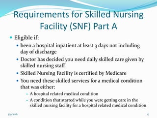 Requirements for Skilled Nursing
Facility (SNF) Part A
 Eligible if:
 been a hospital inpatient at least 3 days not including
day of discharge
 Doctor has decided you need daily skilled care given by
skilled nursing staff
 Skilled Nursing Facility is certified by Medicare
 You need these skilled services for a medical condition
that was either:
 A hospital related medical condition
 A condition that started while you were getting care in the
skilled nursing facility for a hospital related medical condition
3/9/2016 17
 