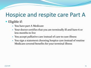 Hospice and respite care Part A
 Eligible if:
 You have part A Medicare
 Your doctor certifies that you are terminally ill and have 6 or
less months to live
 You accept palliative care instead of care to cure illness
 You sign a statement choosing hospice care instead of routine
Medicare covered benefits for your terminal illness
3/9/2016 19
 